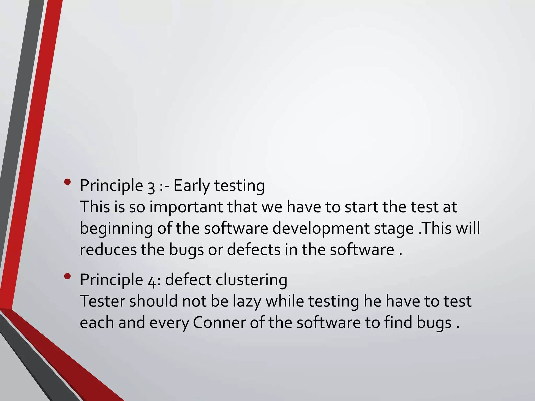 • Principle 3 :- Early testing
This is so important that we have to start the test at
beginning of the software development stage .This will
reduces the bugs or defects in the software .
• Principle 4: defect clustering
Tester should not be lazy while testing he have to test
each and every Conner of the software to find bugs .
 
