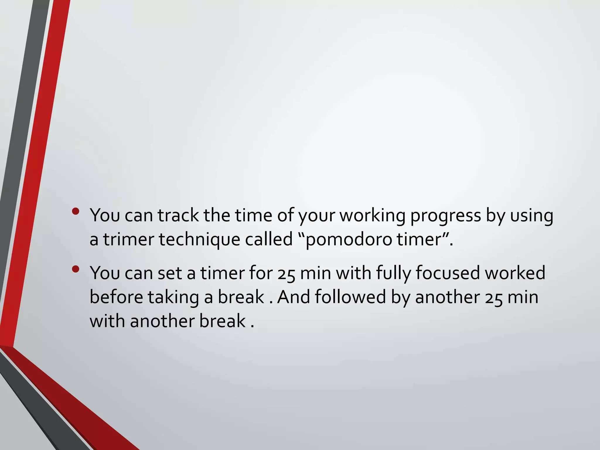 • You can track the time of your working progress by using
a trimer technique called “pomodoro timer”.
• You can set a timer for 25 min with fully focused worked
before taking a break . And followed by another 25 min
with another break .
 