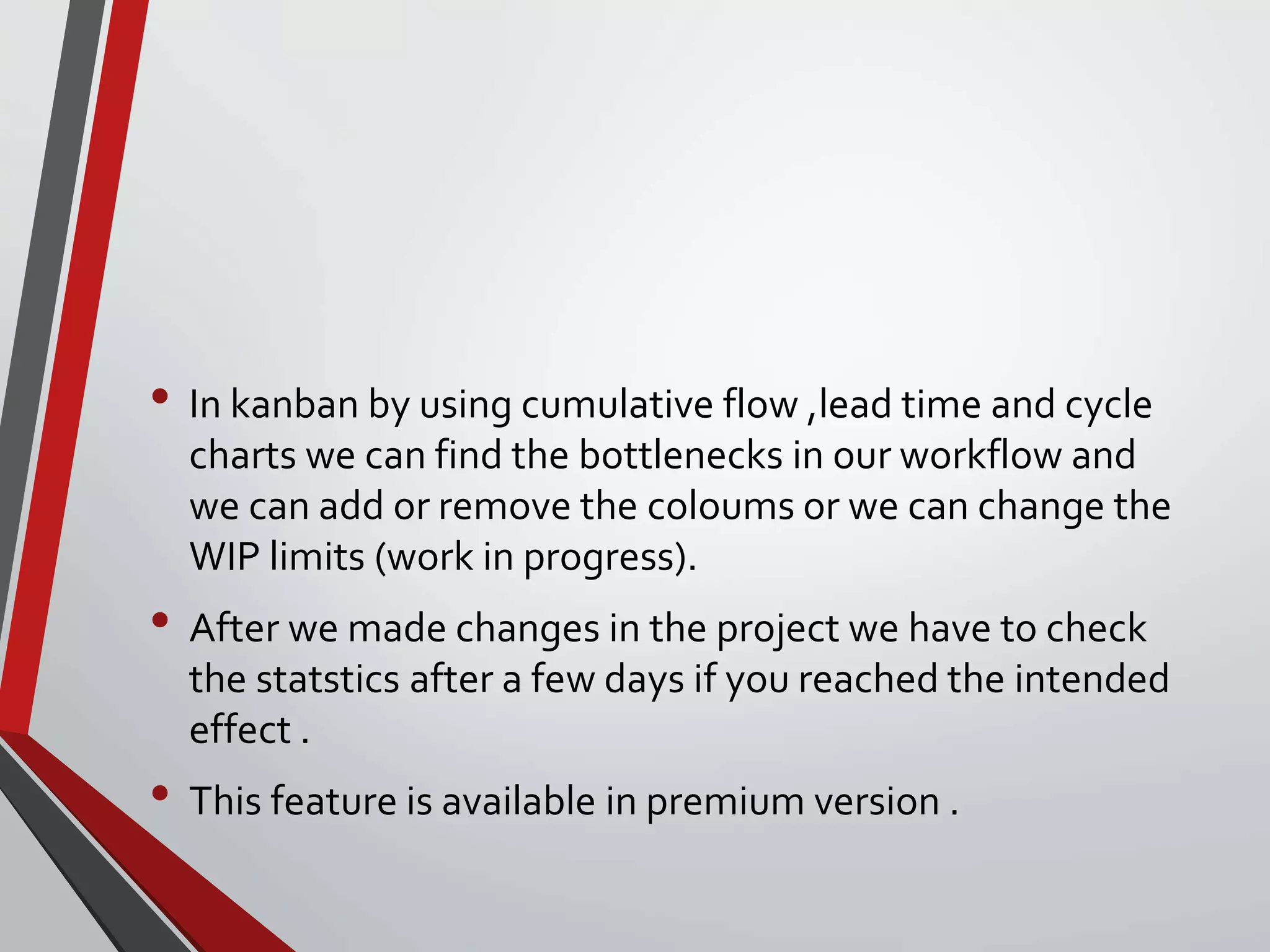 • In kanban by using cumulative flow ,lead time and cycle
charts we can find the bottlenecks in our workflow and
we can add or remove the coloums or we can change the
WIP limits (work in progress).
• After we made changes in the project we have to check
the statstics after a few days if you reached the intended
effect .
• This feature is available in premium version .
 