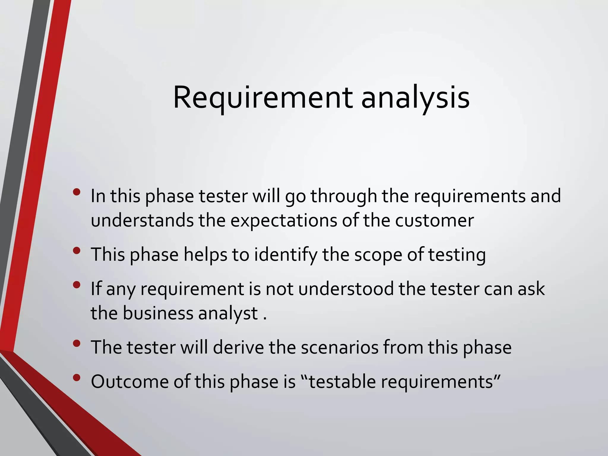 Requirement analysis
• In this phase tester will go through the requirements and
understands the expectations of the customer
• This phase helps to identify the scope of testing
• If any requirement is not understood the tester can ask
the business analyst .
• The tester will derive the scenarios from this phase
• Outcome of this phase is “testable requirements”
 
