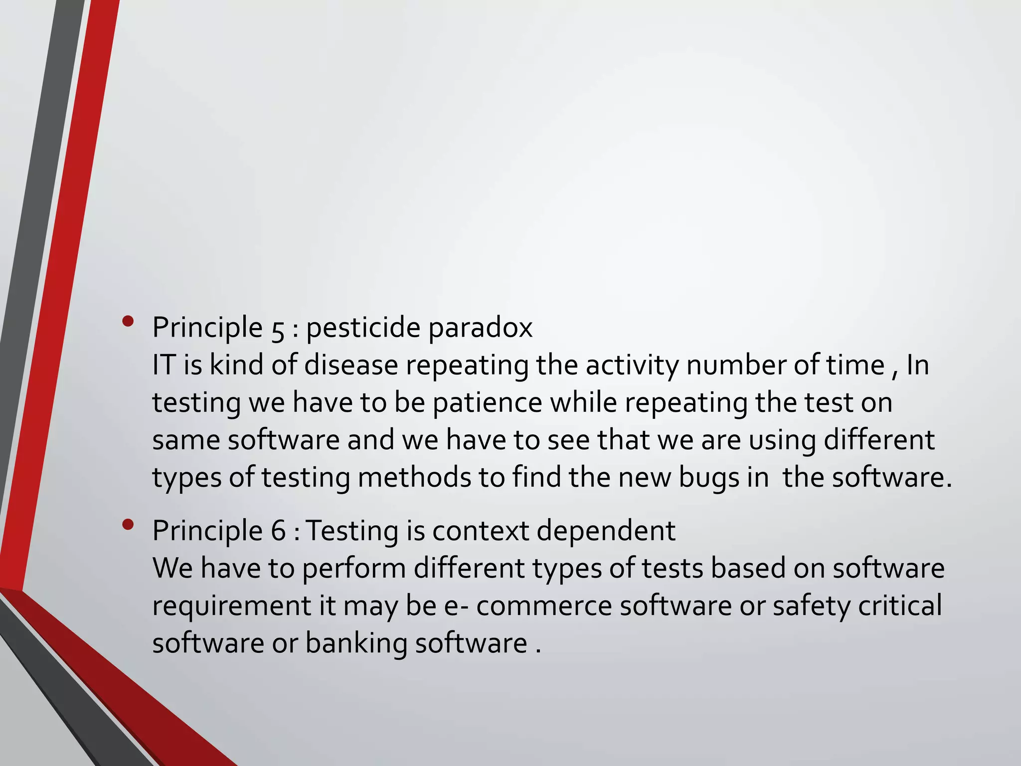 • Principle 5 : pesticide paradox
IT is kind of disease repeating the activity number of time , In
testing we have to be patience while repeating the test on
same software and we have to see that we are using different
types of testing methods to find the new bugs in the software.
• Principle 6 :Testing is context dependent
We have to perform different types of tests based on software
requirement it may be e- commerce software or safety critical
software or banking software .
 