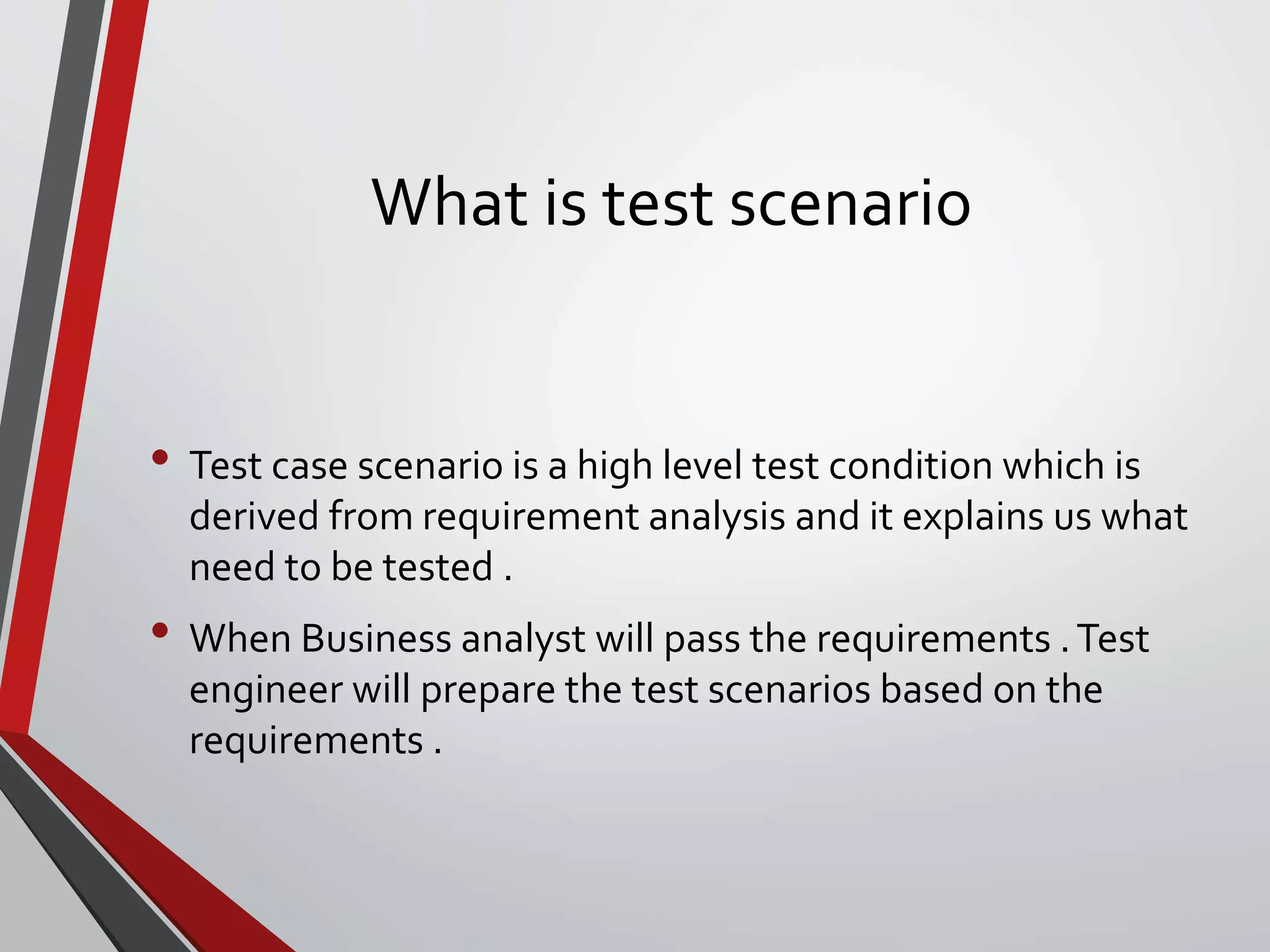 What is test scenario
• Test case scenario is a high level test condition which is
derived from requirement analysis and it explains us what
need to be tested .
• When Business analyst will pass the requirements .Test
engineer will prepare the test scenarios based on the
requirements .
 