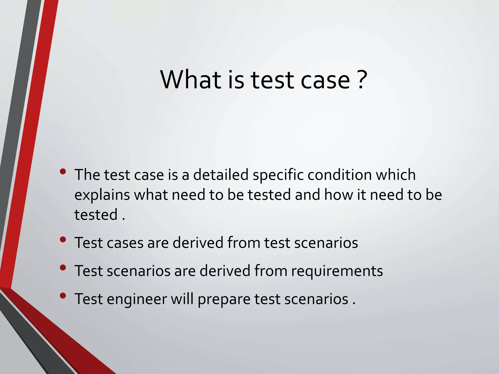 What is test case ?
• The test case is a detailed specific condition which
explains what need to be tested and how it need to be
tested .
• Test cases are derived from test scenarios
• Test scenarios are derived from requirements
• Test engineer will prepare test scenarios .
 