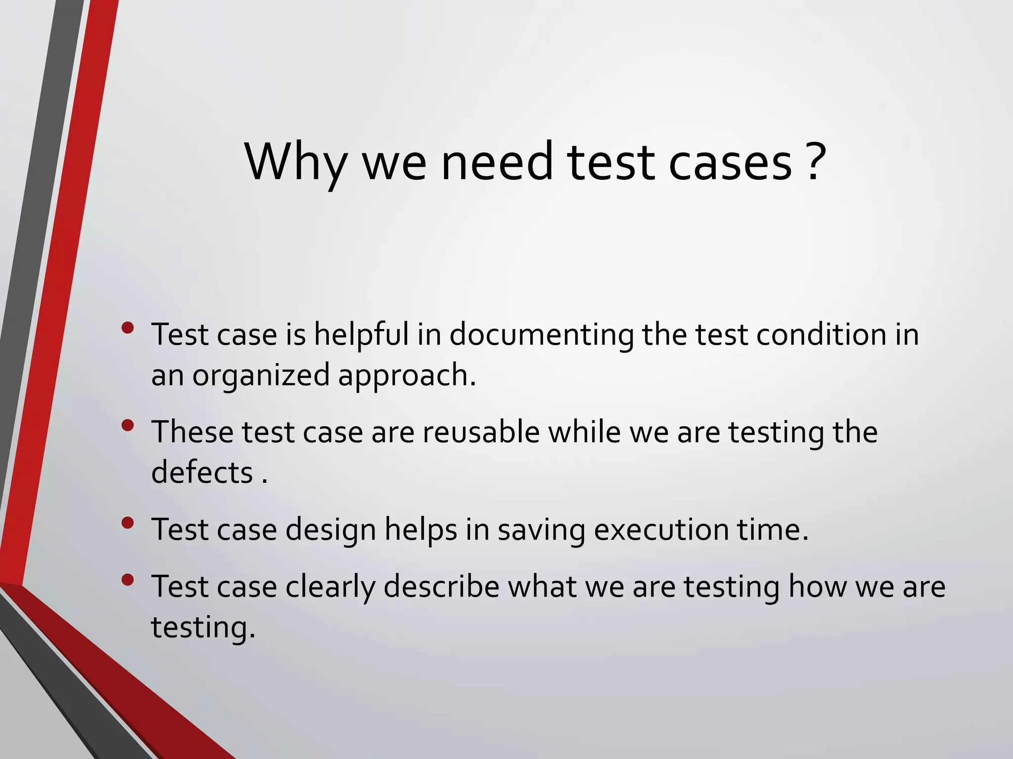 Why we need test cases ?
• Test case is helpful in documenting the test condition in
an organized approach.
• These test case are reusable while we are testing the
defects .
• Test case design helps in saving execution time.
• Test case clearly describe what we are testing how we are
testing.
 
