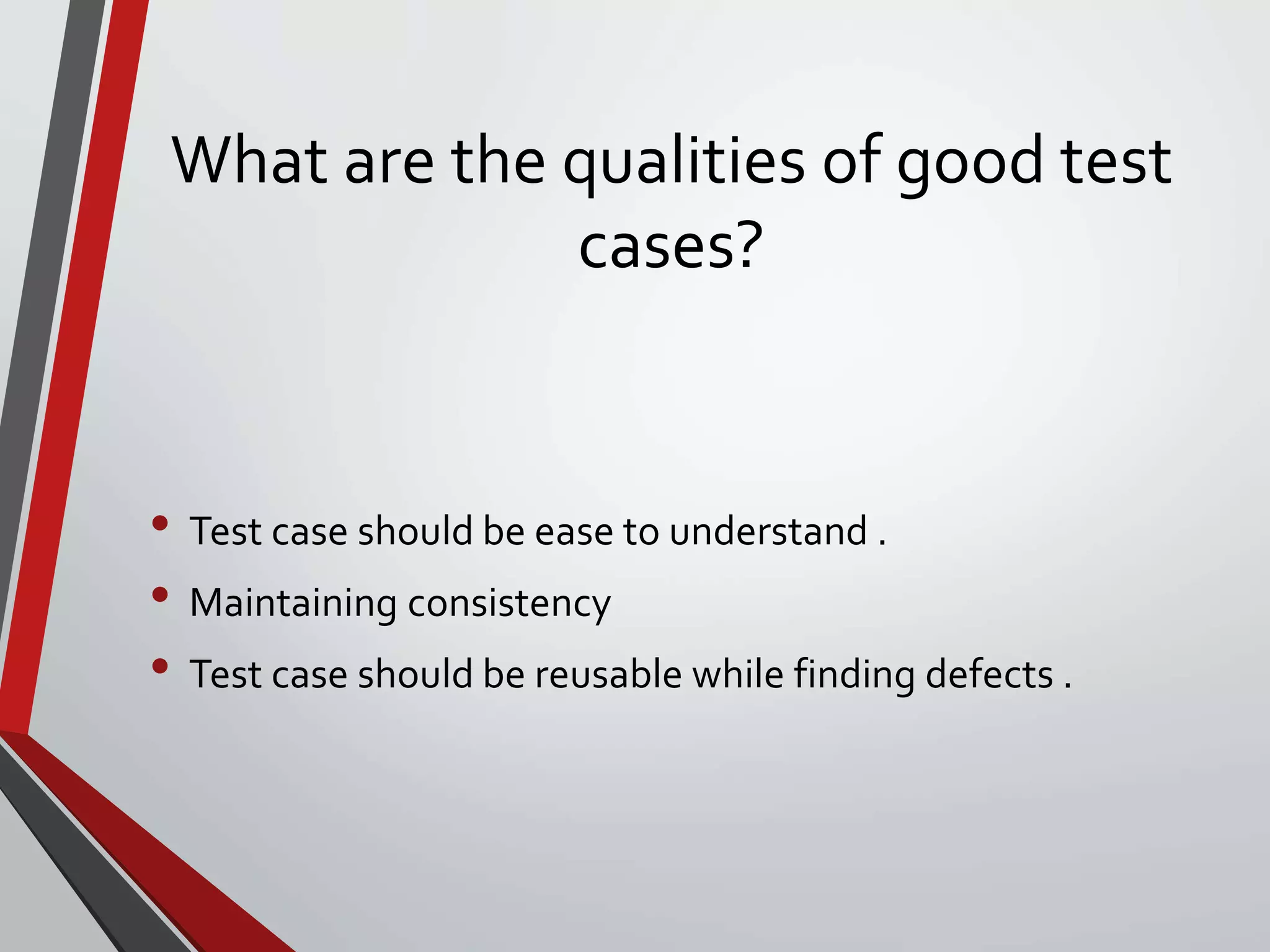 What are the qualities of good test
cases?
• Test case should be ease to understand .
• Maintaining consistency
• Test case should be reusable while finding defects .
 