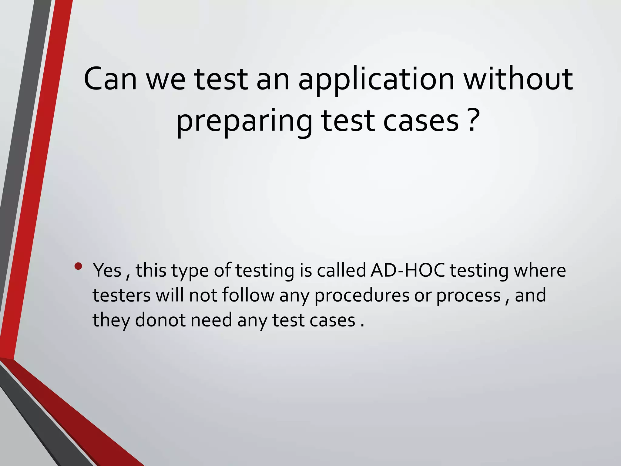 Can we test an application without
preparing test cases ?
• Yes , this type of testing is called AD-HOC testing where
testers will not follow any procedures or process , and
they donot need any test cases .
 