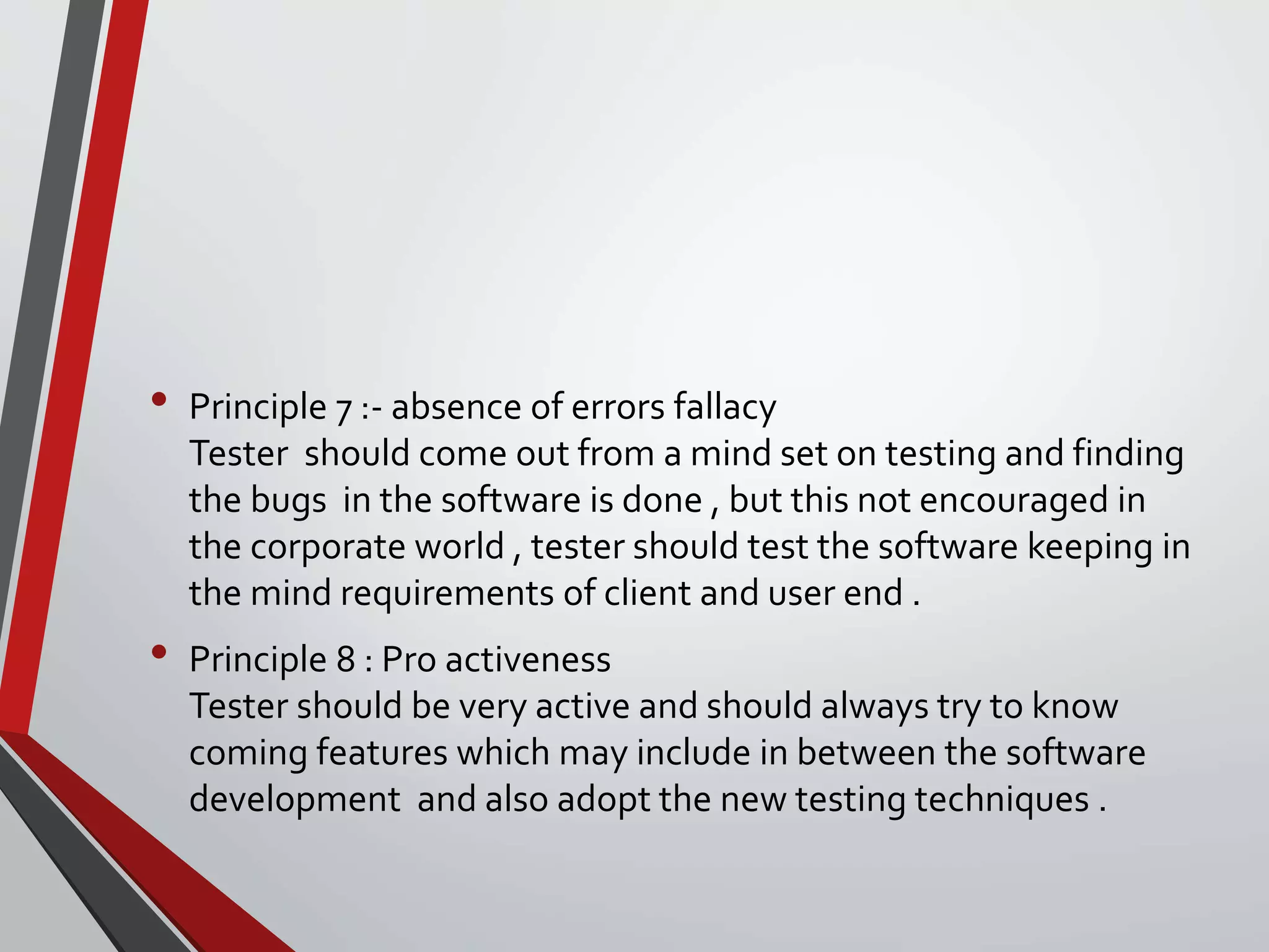 • Principle 7 :- absence of errors fallacy
Tester should come out from a mind set on testing and finding
the bugs in the software is done , but this not encouraged in
the corporate world , tester should test the software keeping in
the mind requirements of client and user end .
• Principle 8 : Pro activeness
Tester should be very active and should always try to know
coming features which may include in between the software
development and also adopt the new testing techniques .
 