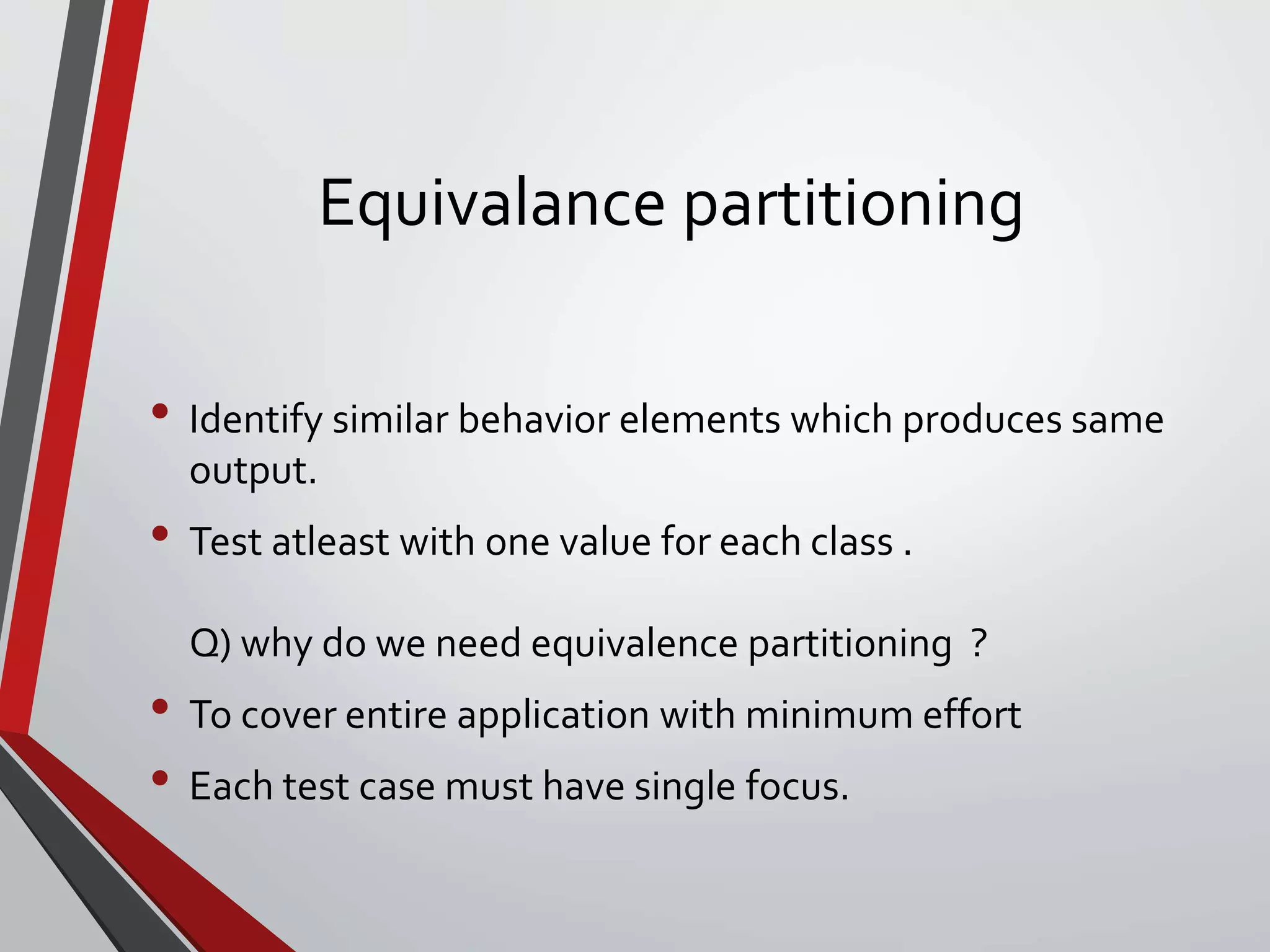Equivalance partitioning
• Identify similar behavior elements which produces same
output.
• Test atleast with one value for each class .
Q) why do we need equivalence partitioning ?
• To cover entire application with minimum effort
• Each test case must have single focus.
 