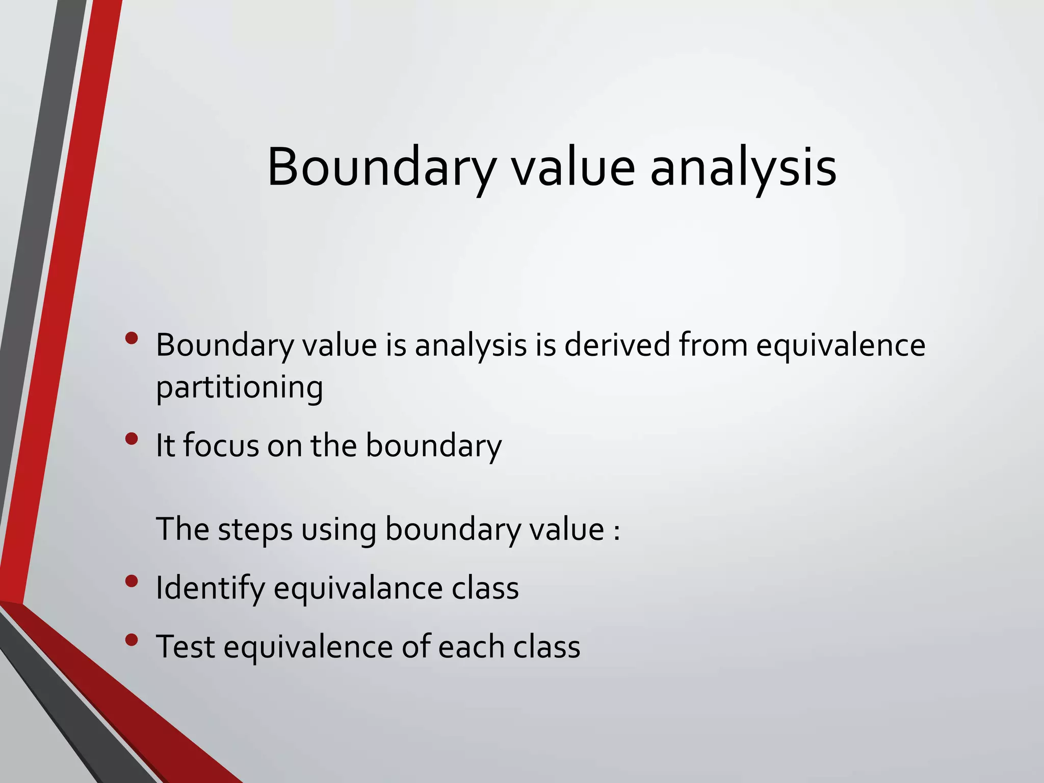 Boundary value analysis
• Boundary value is analysis is derived from equivalence
partitioning
• It focus on the boundary
The steps using boundary value :
• Identify equivalance class
• Test equivalence of each class
 