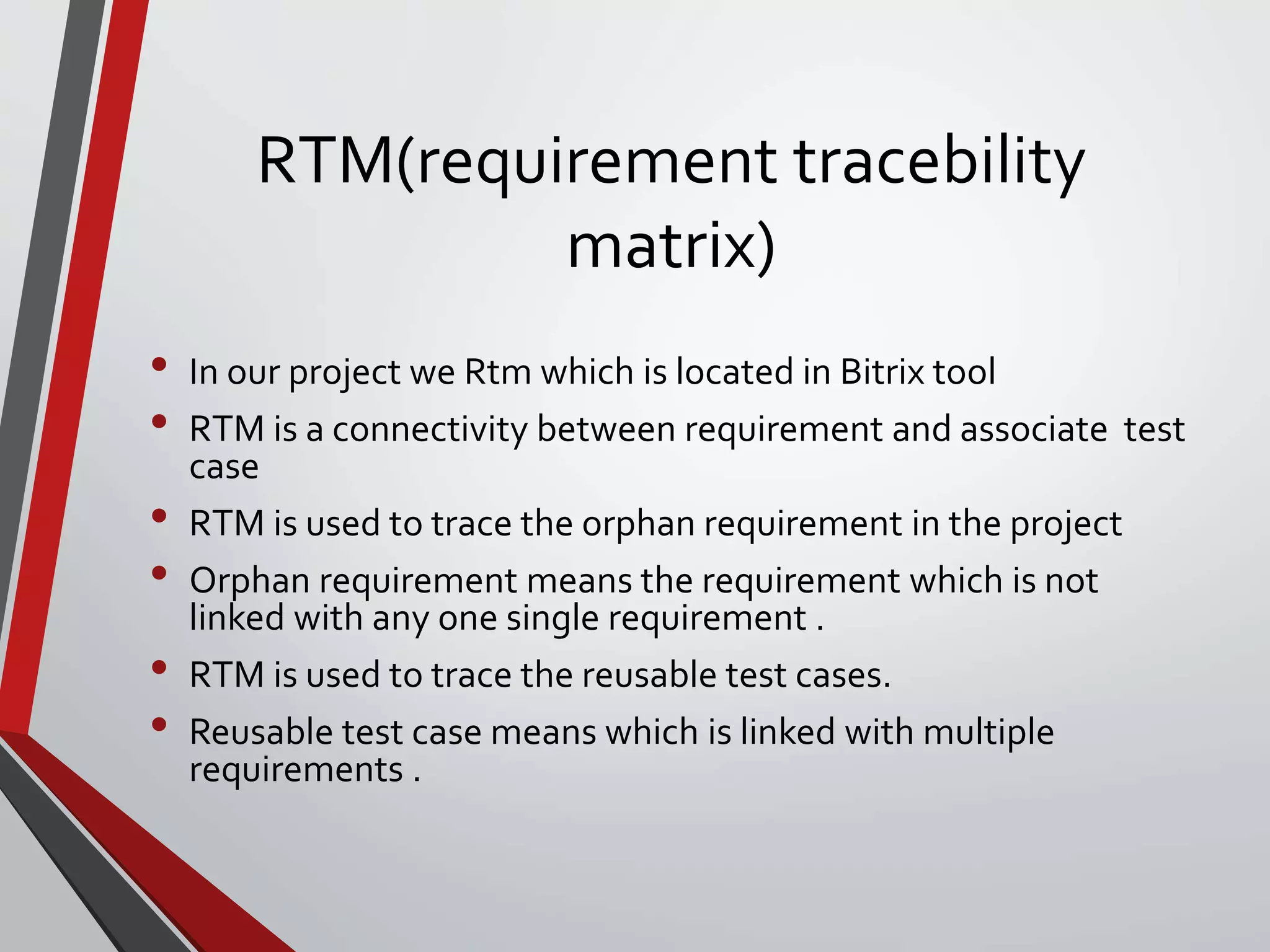 RTM(requirement tracebility
matrix)
• In our project we Rtm which is located in Bitrix tool
• RTM is a connectivity between requirement and associate test
case
• RTM is used to trace the orphan requirement in the project
• Orphan requirement means the requirement which is not
linked with any one single requirement .
• RTM is used to trace the reusable test cases.
• Reusable test case means which is linked with multiple
requirements .
 