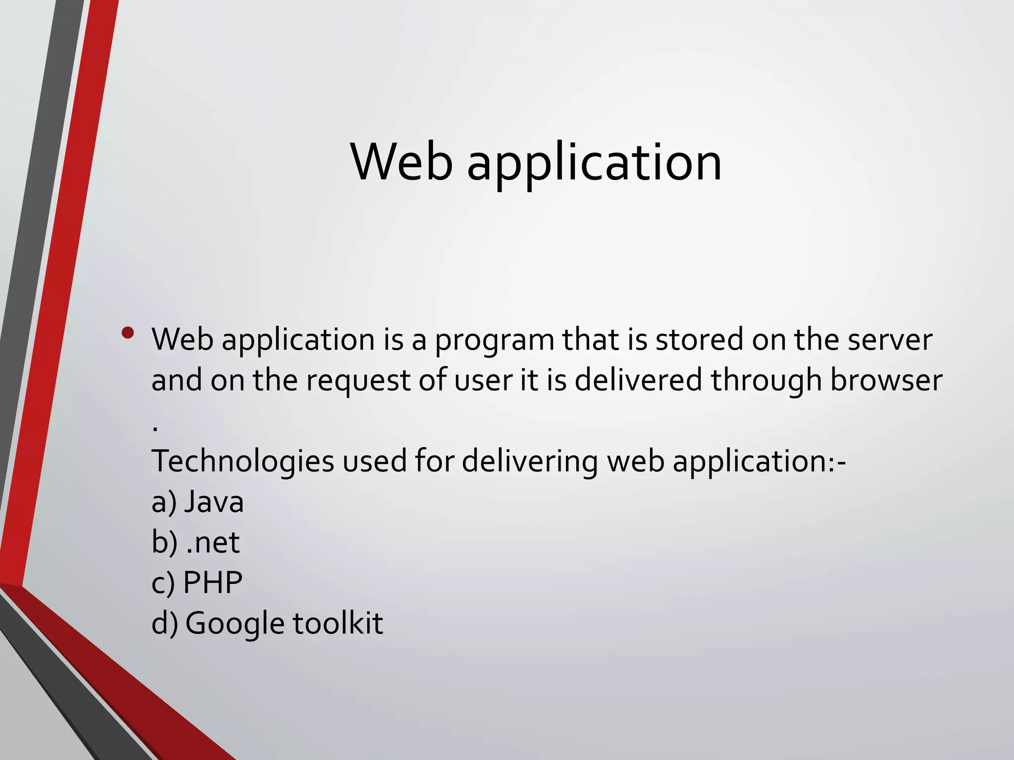Web application
• Web application is a program that is stored on the server
and on the request of user it is delivered through browser
.
Technologies used for delivering web application:-
a) Java
b) .net
c) PHP
d) Google toolkit
 