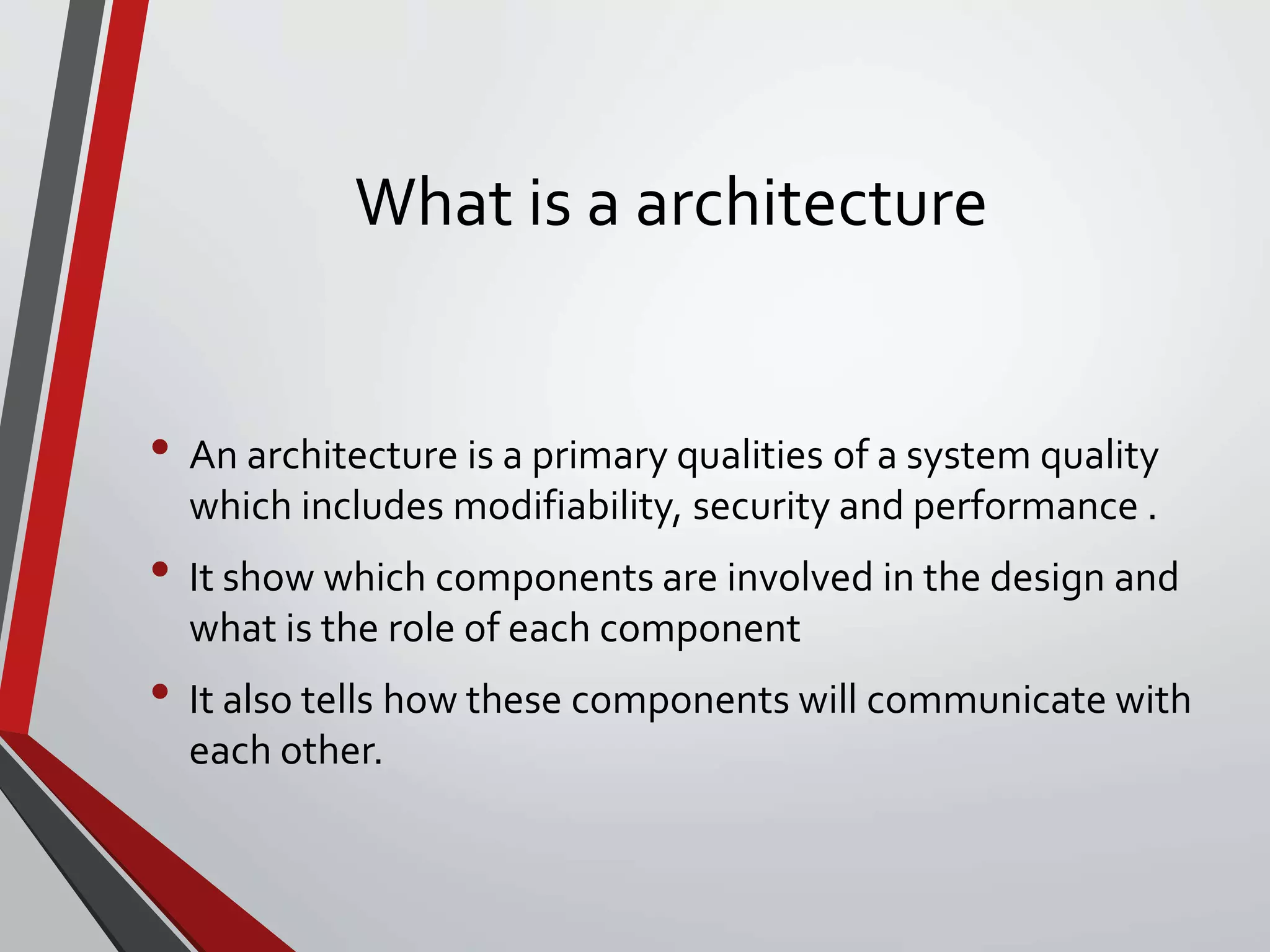What is a architecture
• An architecture is a primary qualities of a system quality
which includes modifiability, security and performance .
• It show which components are involved in the design and
what is the role of each component
• It also tells how these components will communicate with
each other.
 