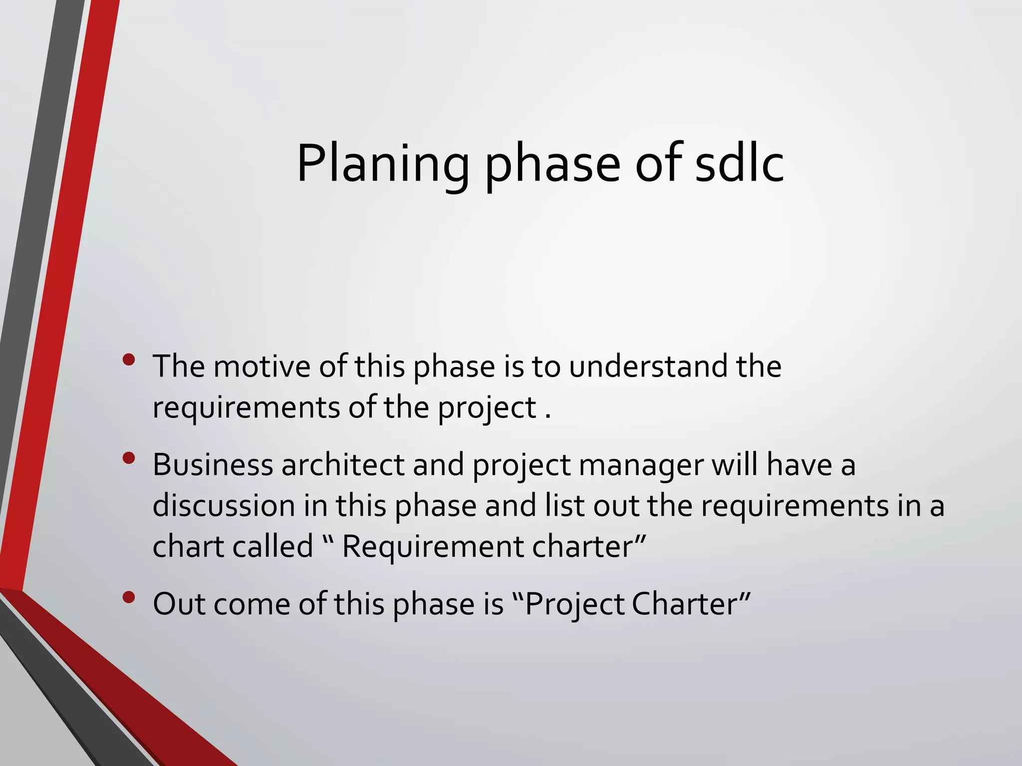 Planing phase of sdlc
• The motive of this phase is to understand the
requirements of the project .
• Business architect and project manager will have a
discussion in this phase and list out the requirements in a
chart called “ Requirement charter”
• Out come of this phase is “Project Charter”
 