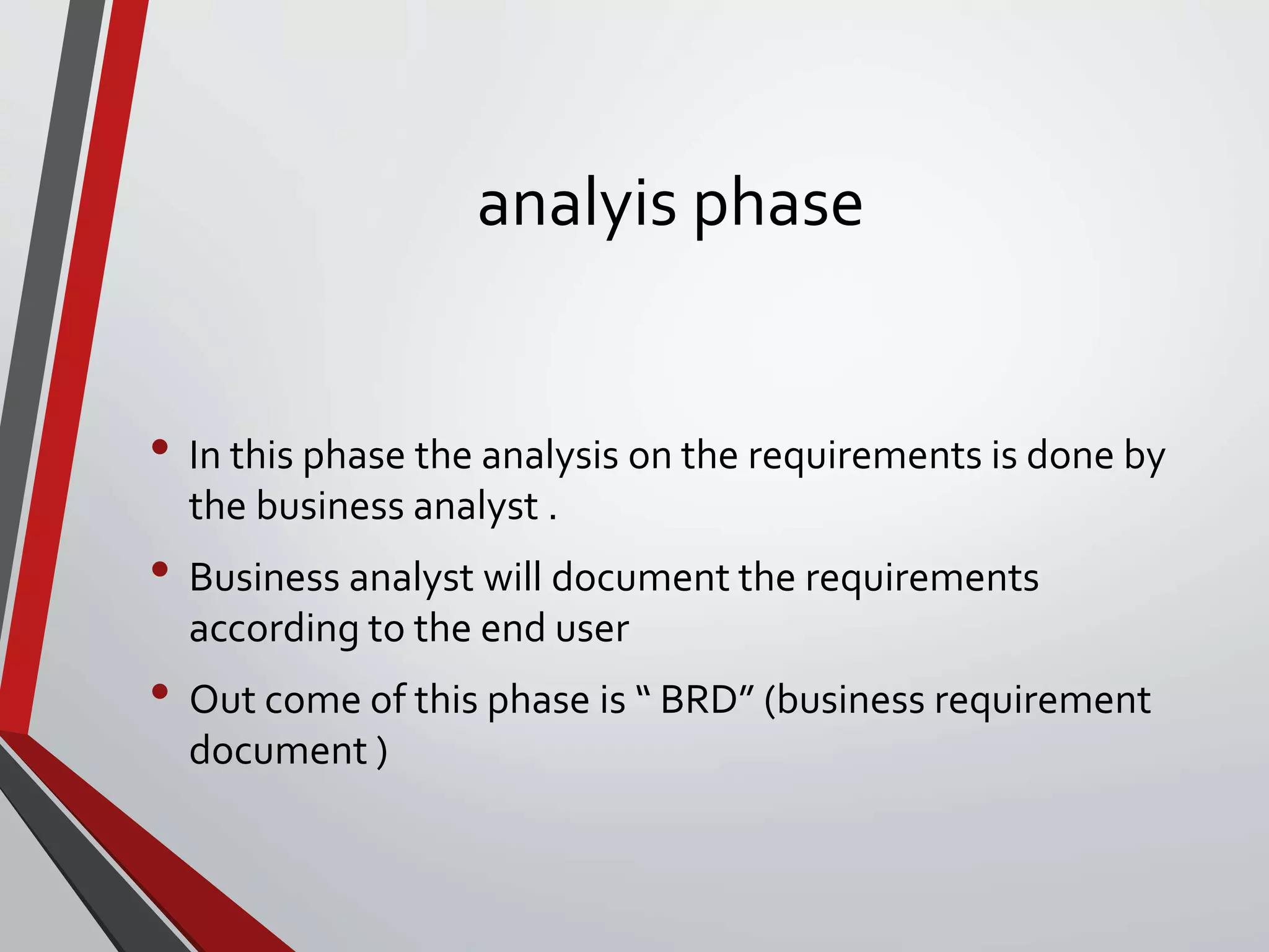 analyis phase
• In this phase the analysis on the requirements is done by
the business analyst .
• Business analyst will document the requirements
according to the end user
• Out come of this phase is “ BRD” (business requirement
document )
 