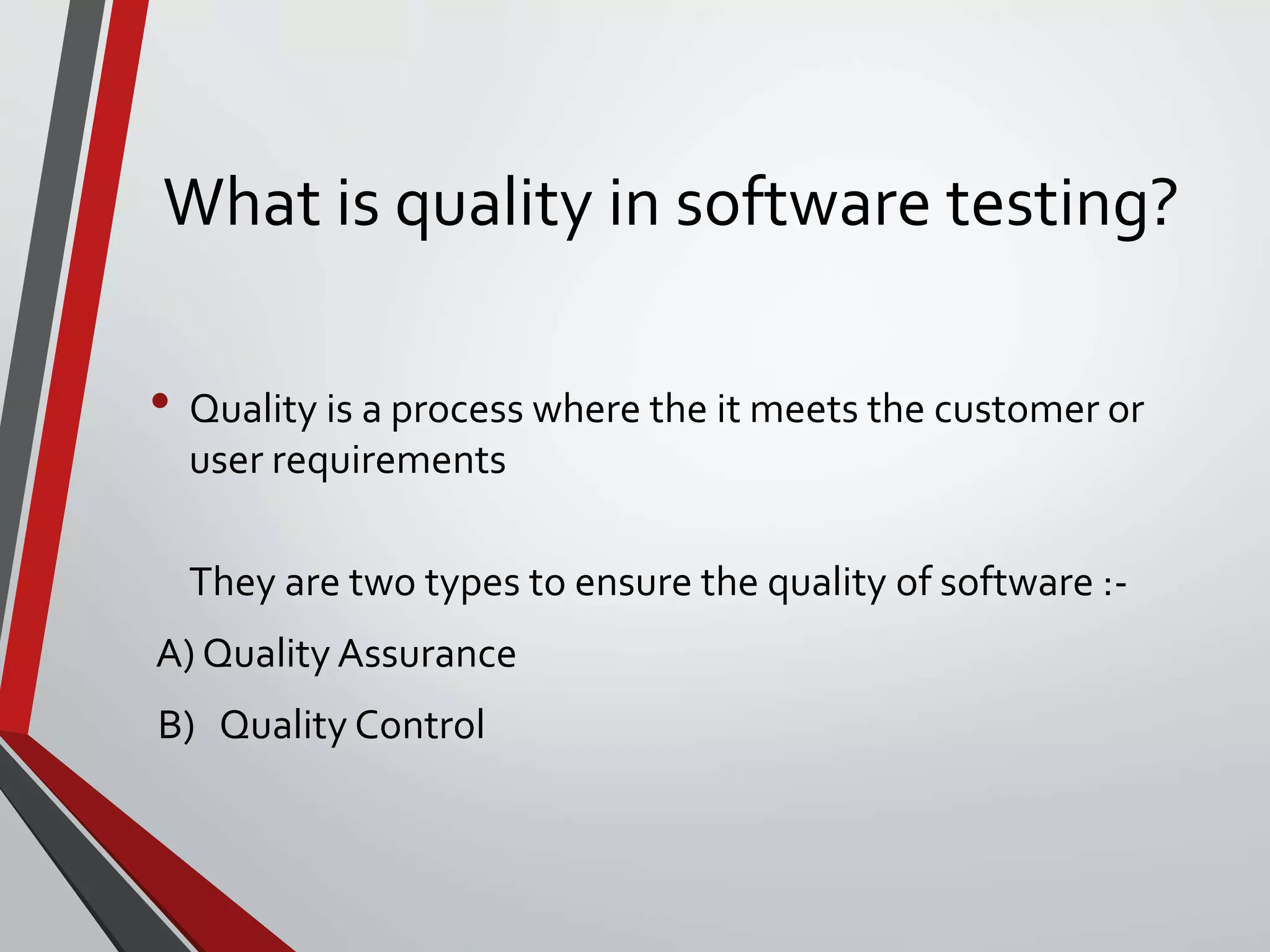 What is quality in software testing?
• Quality is a process where the it meets the customer or
user requirements
They are two types to ensure the quality of software :-
A) Quality Assurance
B) Quality Control
 