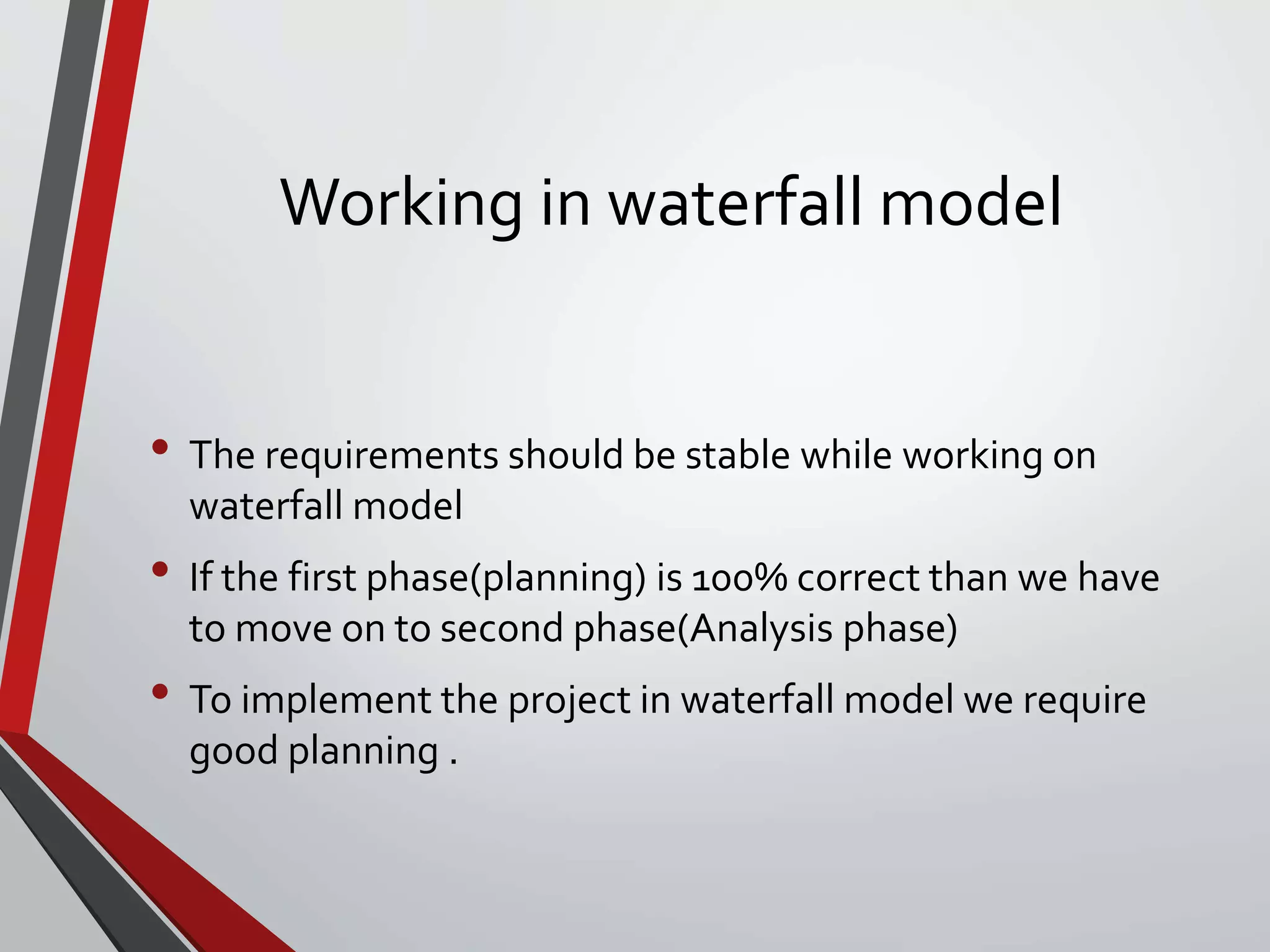 Working in waterfall model
• The requirements should be stable while working on
waterfall model
• If the first phase(planning) is 100% correct than we have
to move on to second phase(Analysis phase)
• To implement the project in waterfall model we require
good planning .
 