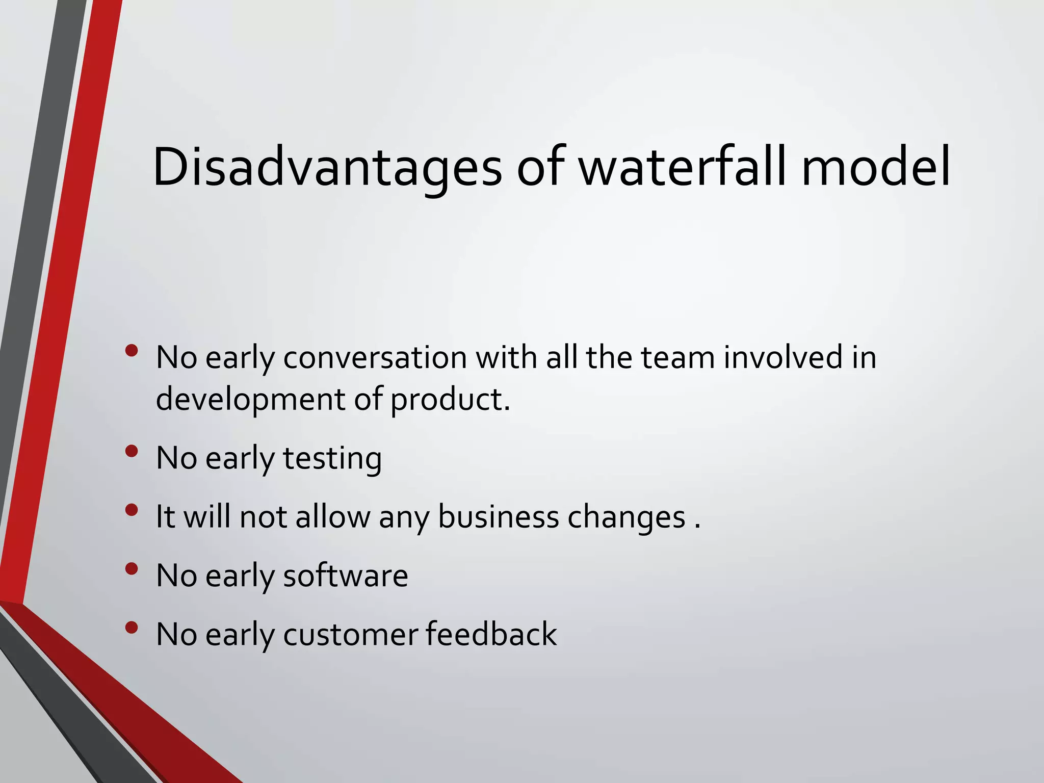 Disadvantages of waterfall model
• No early conversation with all the team involved in
development of product.
• No early testing
• It will not allow any business changes .
• No early software
• No early customer feedback
 