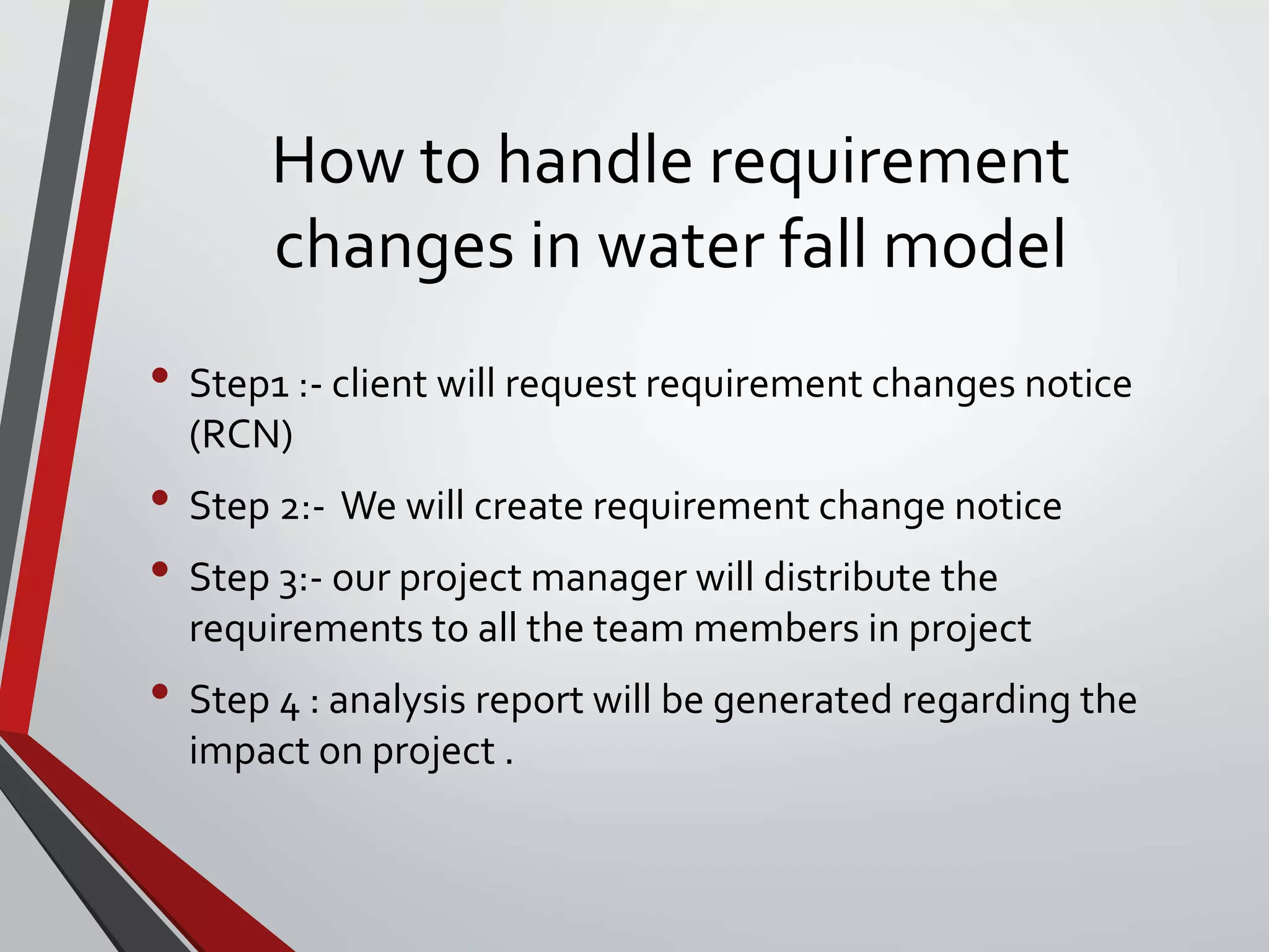 How to handle requirement
changes in water fall model
• Step1 :- client will request requirement changes notice
(RCN)
• Step 2:- We will create requirement change notice
• Step 3:- our project manager will distribute the
requirements to all the team members in project
• Step 4 : analysis report will be generated regarding the
impact on project .
 