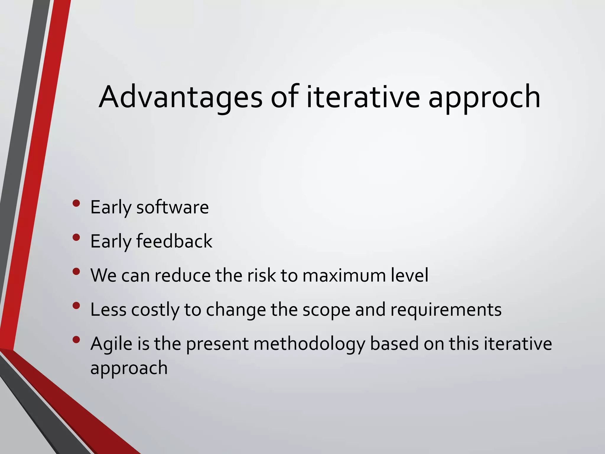 Advantages of iterative approch
• Early software
• Early feedback
• We can reduce the risk to maximum level
• Less costly to change the scope and requirements
• Agile is the present methodology based on this iterative
approach
 