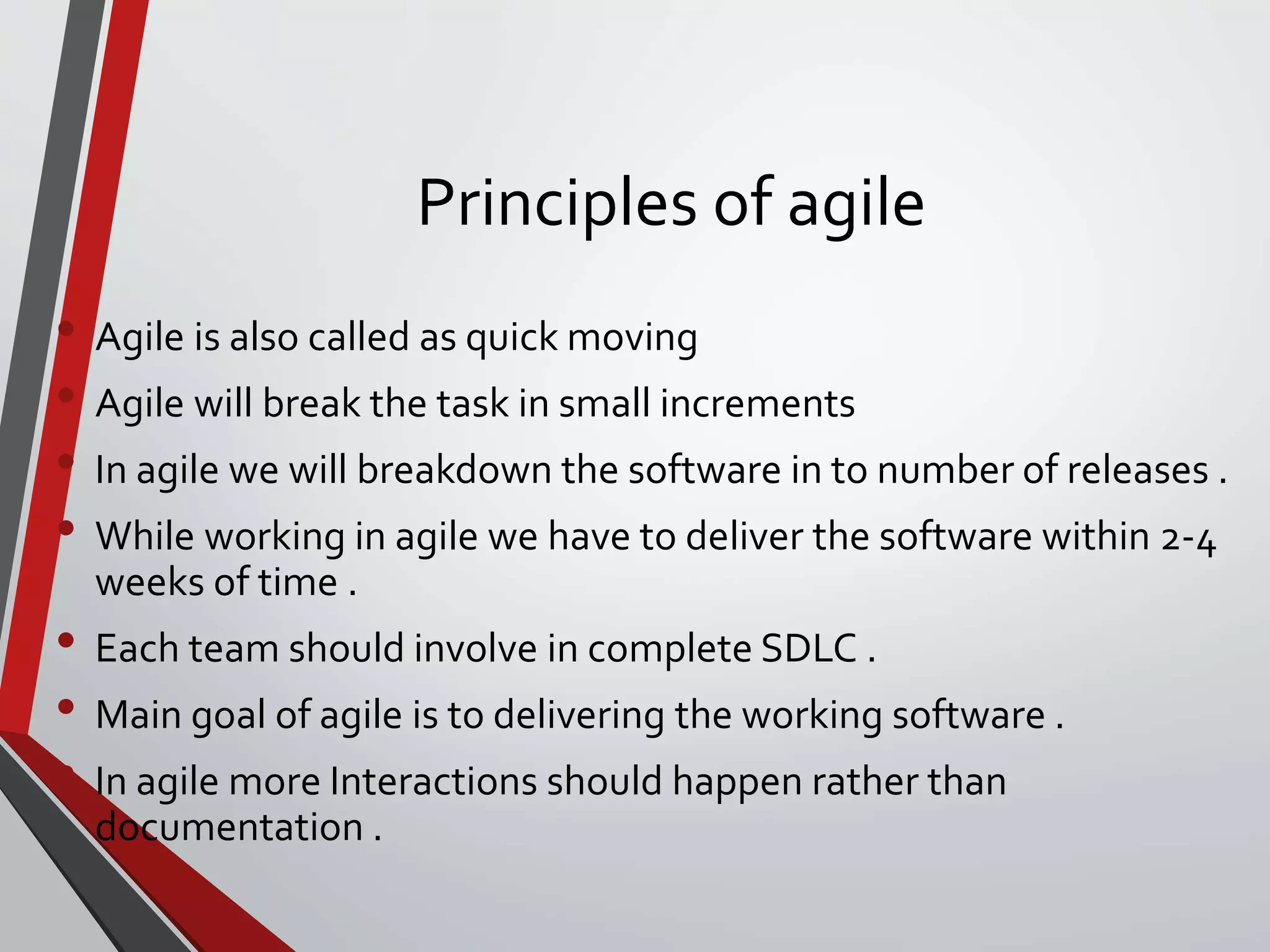 Principles of agile
• Agile is also called as quick moving
• Agile will break the task in small increments
• In agile we will breakdown the software in to number of releases .
• While working in agile we have to deliver the software within 2-4
weeks of time .
• Each team should involve in complete SDLC .
• Main goal of agile is to delivering the working software .
• In agile more Interactions should happen rather than
documentation .
 