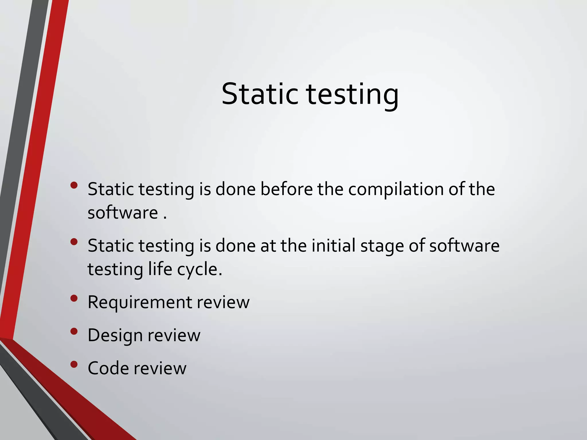 Static testing
• Static testing is done before the compilation of the
software .
• Static testing is done at the initial stage of software
testing life cycle.
• Requirement review
• Design review
• Code review
 