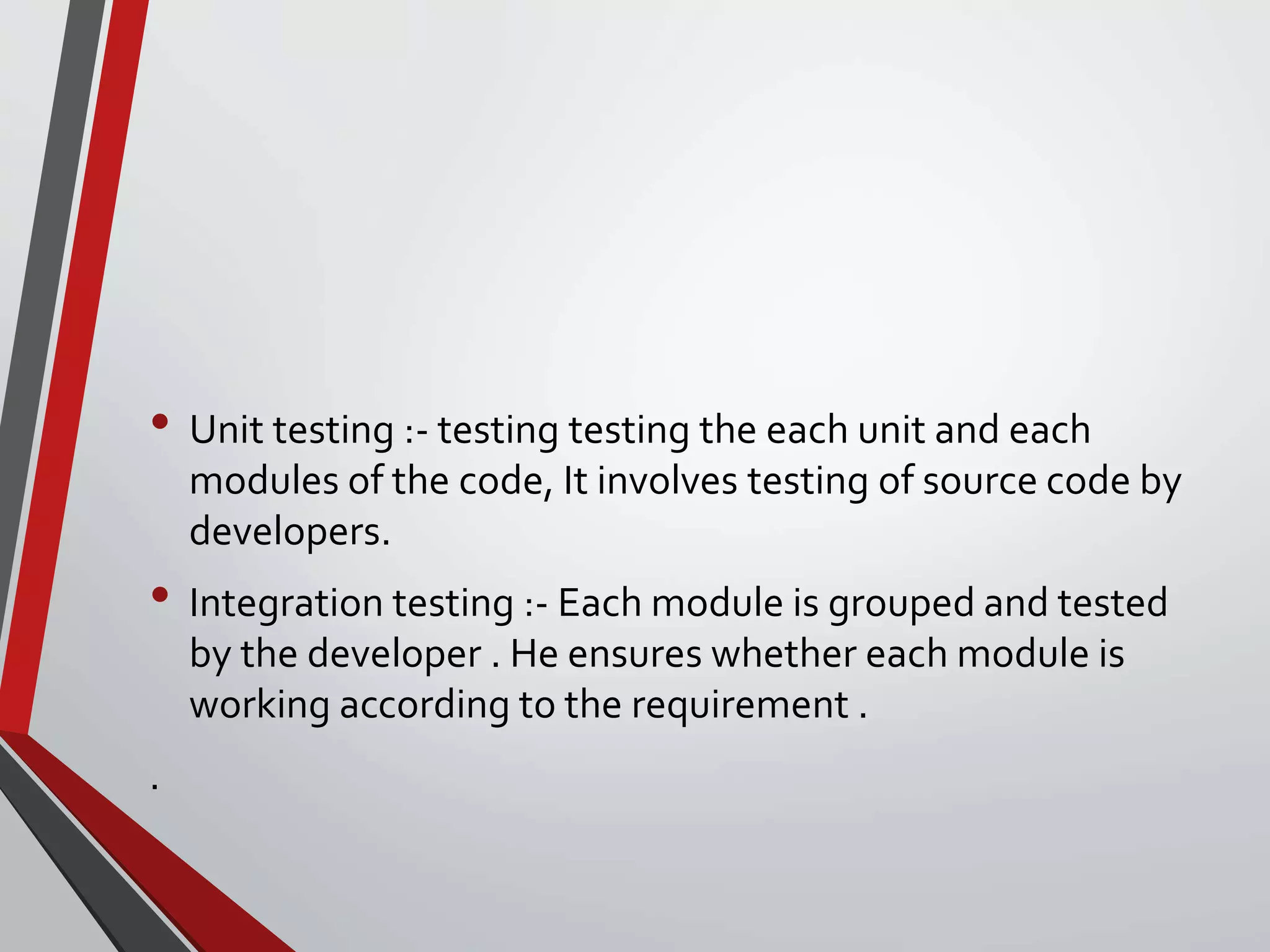 • Unit testing :- testing testing the each unit and each
modules of the code, It involves testing of source code by
developers.
• Integration testing :- Each module is grouped and tested
by the developer . He ensures whether each module is
working according to the requirement .
.
 