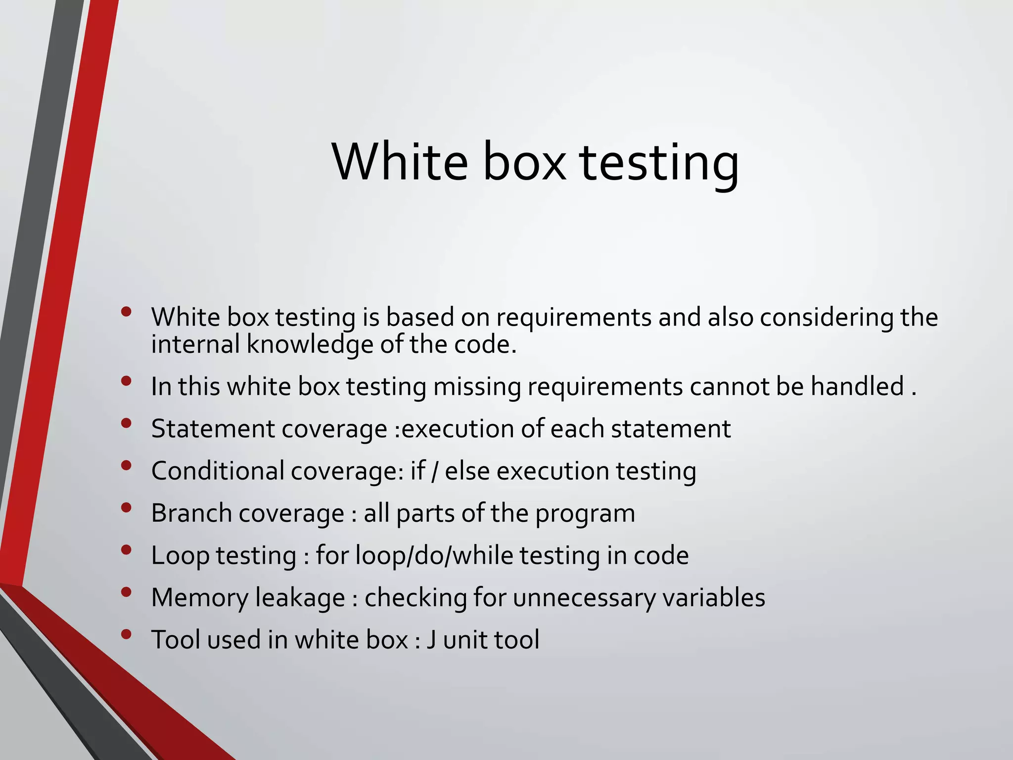 White box testing
• White box testing is based on requirements and also considering the
internal knowledge of the code.
• In this white box testing missing requirements cannot be handled .
• Statement coverage :execution of each statement
• Conditional coverage: if / else execution testing
• Branch coverage : all parts of the program
• Loop testing : for loop/do/while testing in code
• Memory leakage : checking for unnecessary variables
• Tool used in white box : J unit tool
 