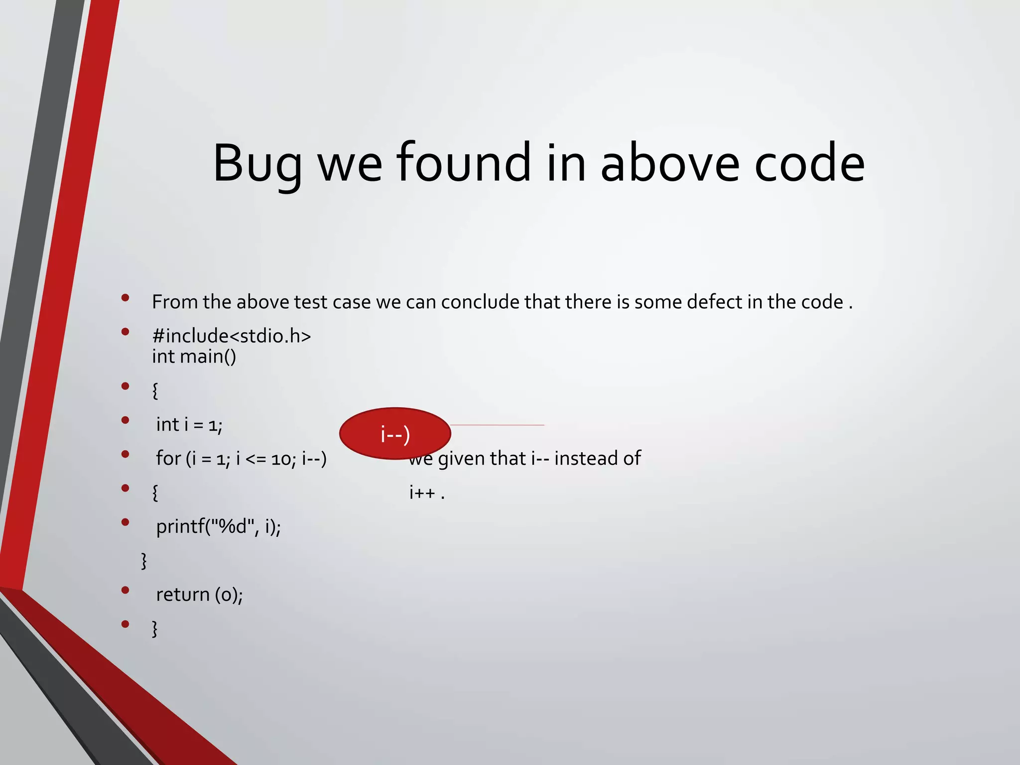 Bug we found in above code
• From the above test case we can conclude that there is some defect in the code .
• #include<stdio.h>
int main()
• {
• int i = 1;
• for (i = 1; i <= 10; i--) we given that i-- instead of
• { i++ .
• printf("%d", i);
}
• return (0);
• }
i--)
 
