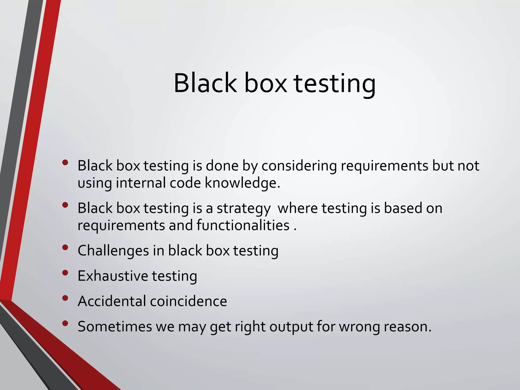 Black box testing
• Black box testing is done by considering requirements but not
using internal code knowledge.
• Black box testing is a strategy where testing is based on
requirements and functionalities .
• Challenges in black box testing
• Exhaustive testing
• Accidental coincidence
• Sometimes we may get right output for wrong reason.
 