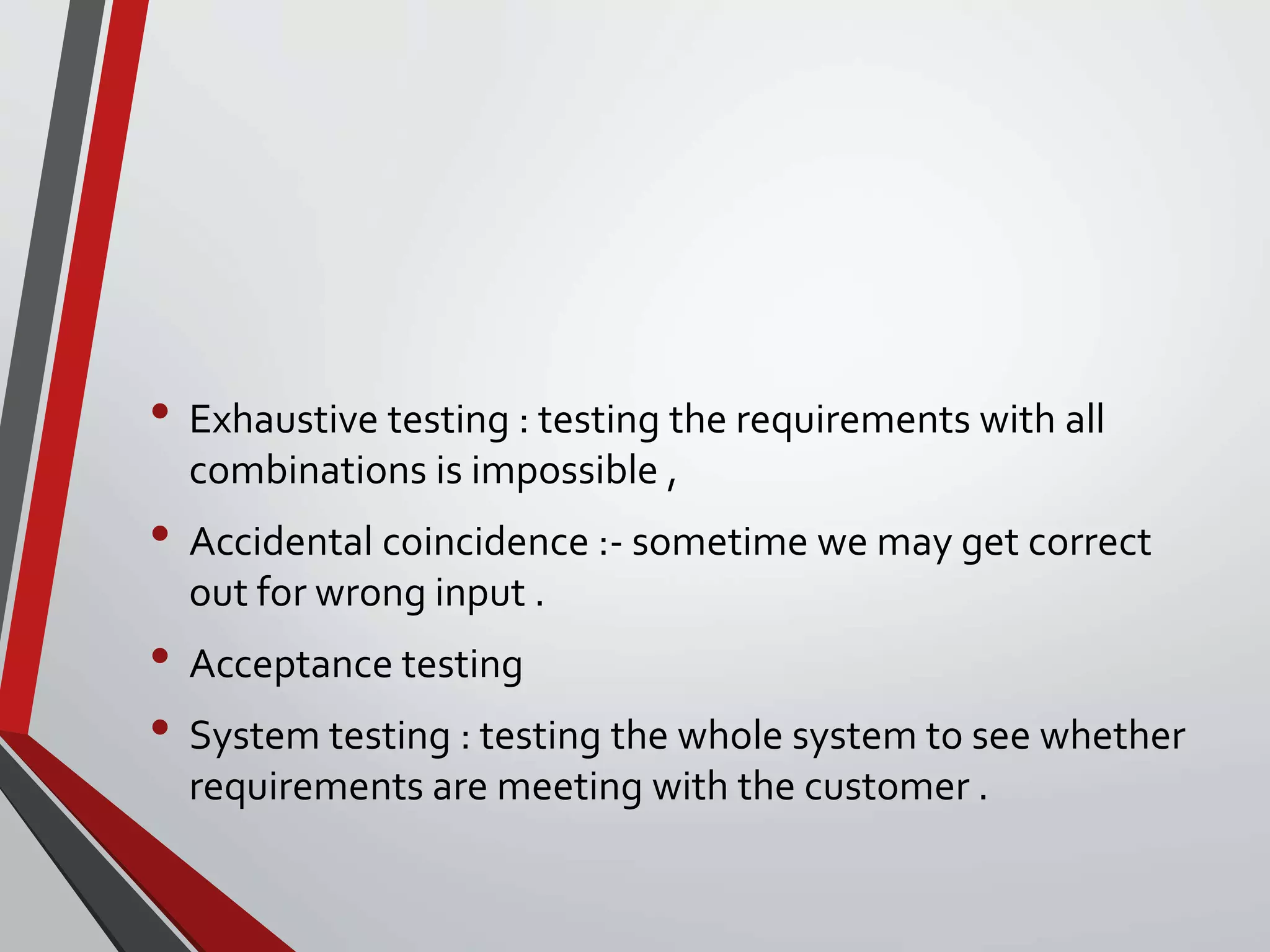 • Exhaustive testing : testing the requirements with all
combinations is impossible ,
• Accidental coincidence :- sometime we may get correct
out for wrong input .
• Acceptance testing
• System testing : testing the whole system to see whether
requirements are meeting with the customer .
 