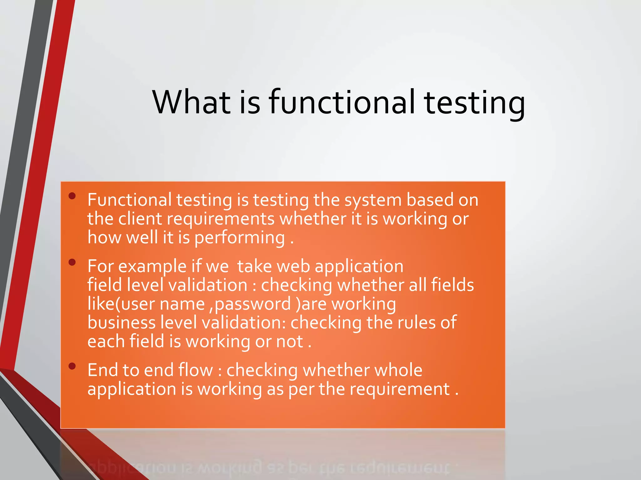 What is functional testing
• Functional testing is testing the system based on
the client requirements whether it is working or
how well it is performing .
• For example if we take web application
field level validation : checking whether all fields
like(user name ,password )are working
business level validation: checking the rules of
each field is working or not .
• End to end flow : checking whether whole
application is working as per the requirement .
 