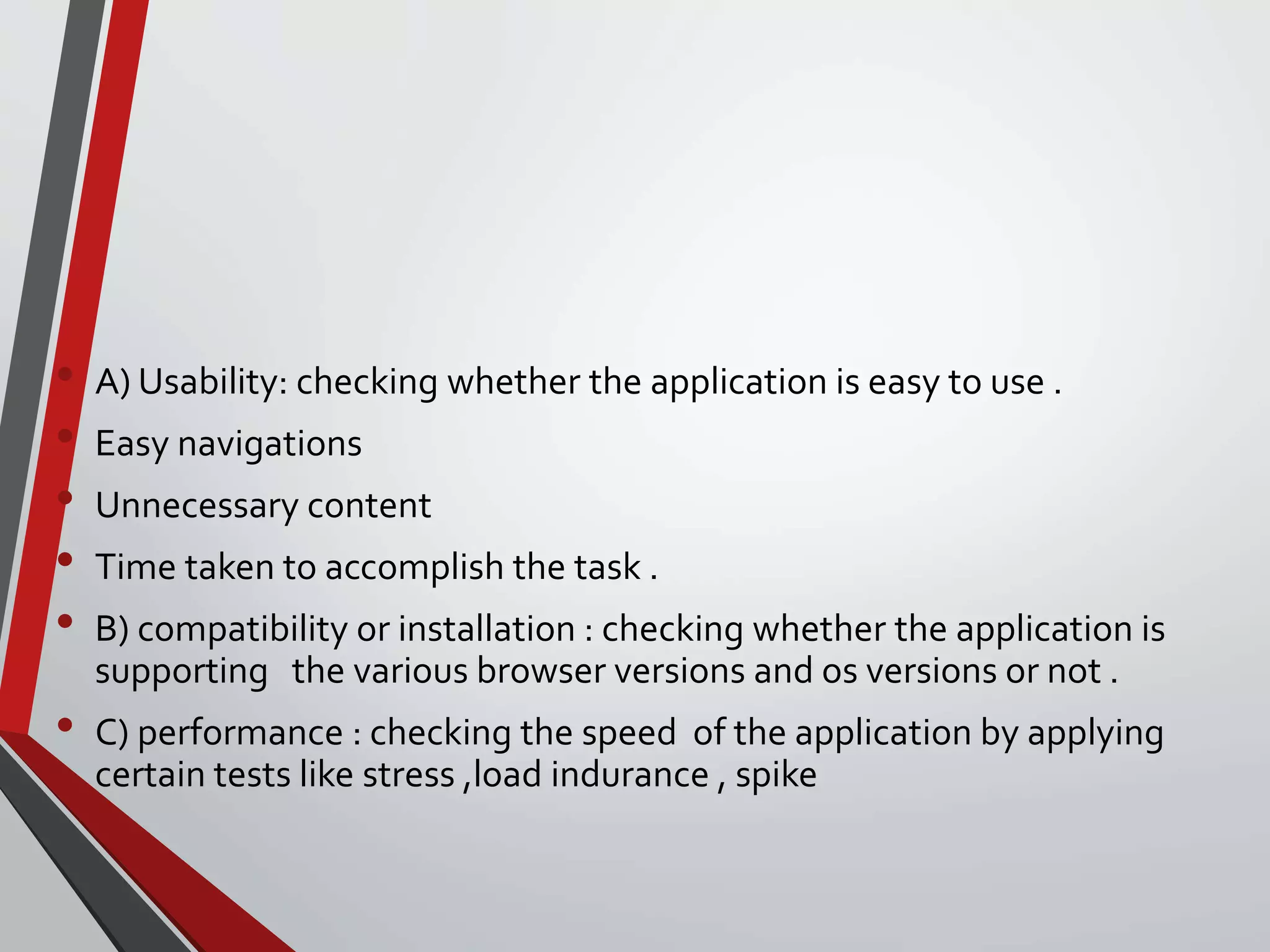 • A) Usability: checking whether the application is easy to use .
• Easy navigations
• Unnecessary content
• Time taken to accomplish the task .
• B) compatibility or installation : checking whether the application is
supporting the various browser versions and os versions or not .
• C) performance : checking the speed of the application by applying
certain tests like stress ,load indurance , spike
 