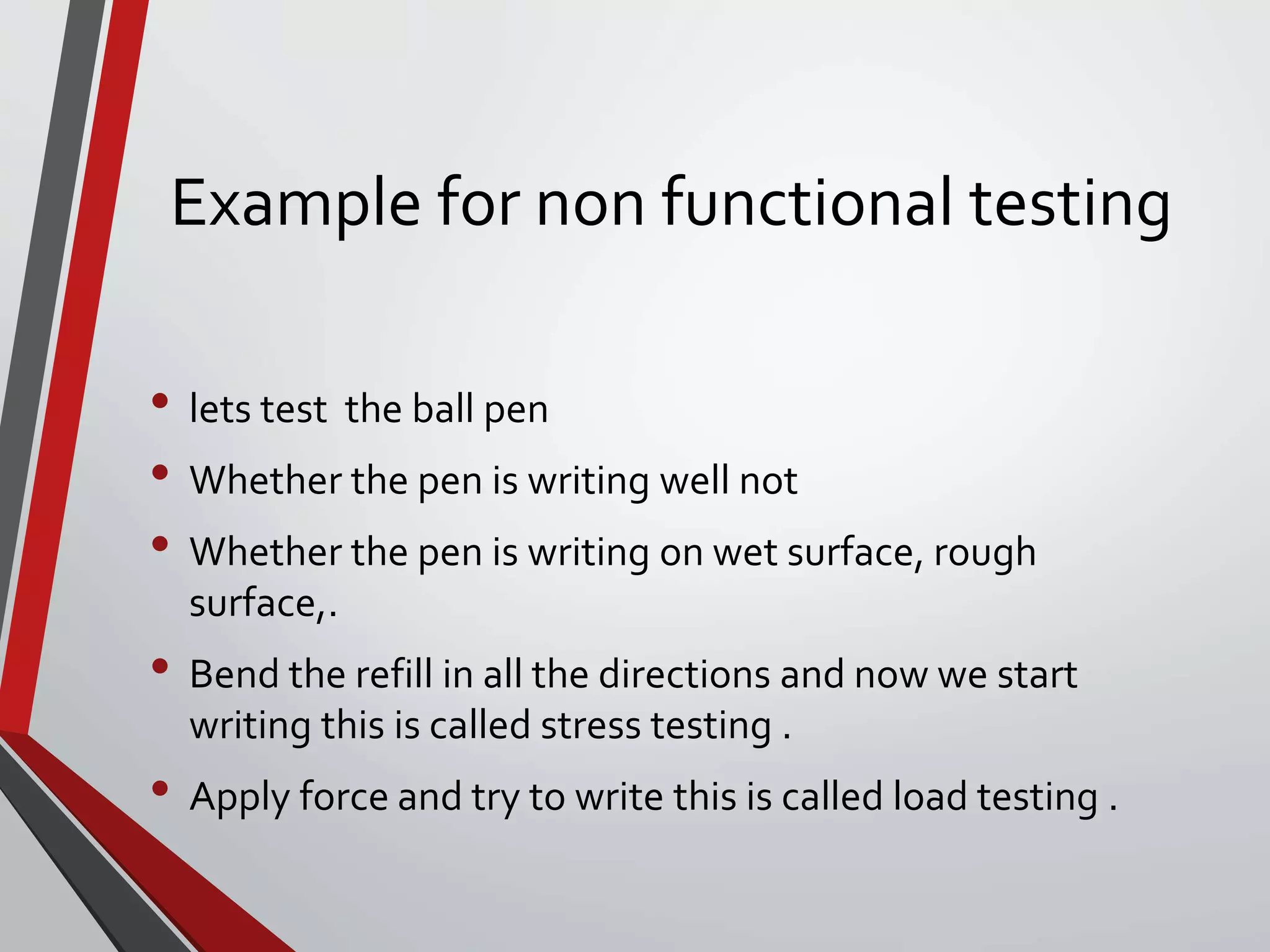 Example for non functional testing
• lets test the ball pen
• Whether the pen is writing well not
• Whether the pen is writing on wet surface, rough
surface,.
• Bend the refill in all the directions and now we start
writing this is called stress testing .
• Apply force and try to write this is called load testing .
 
