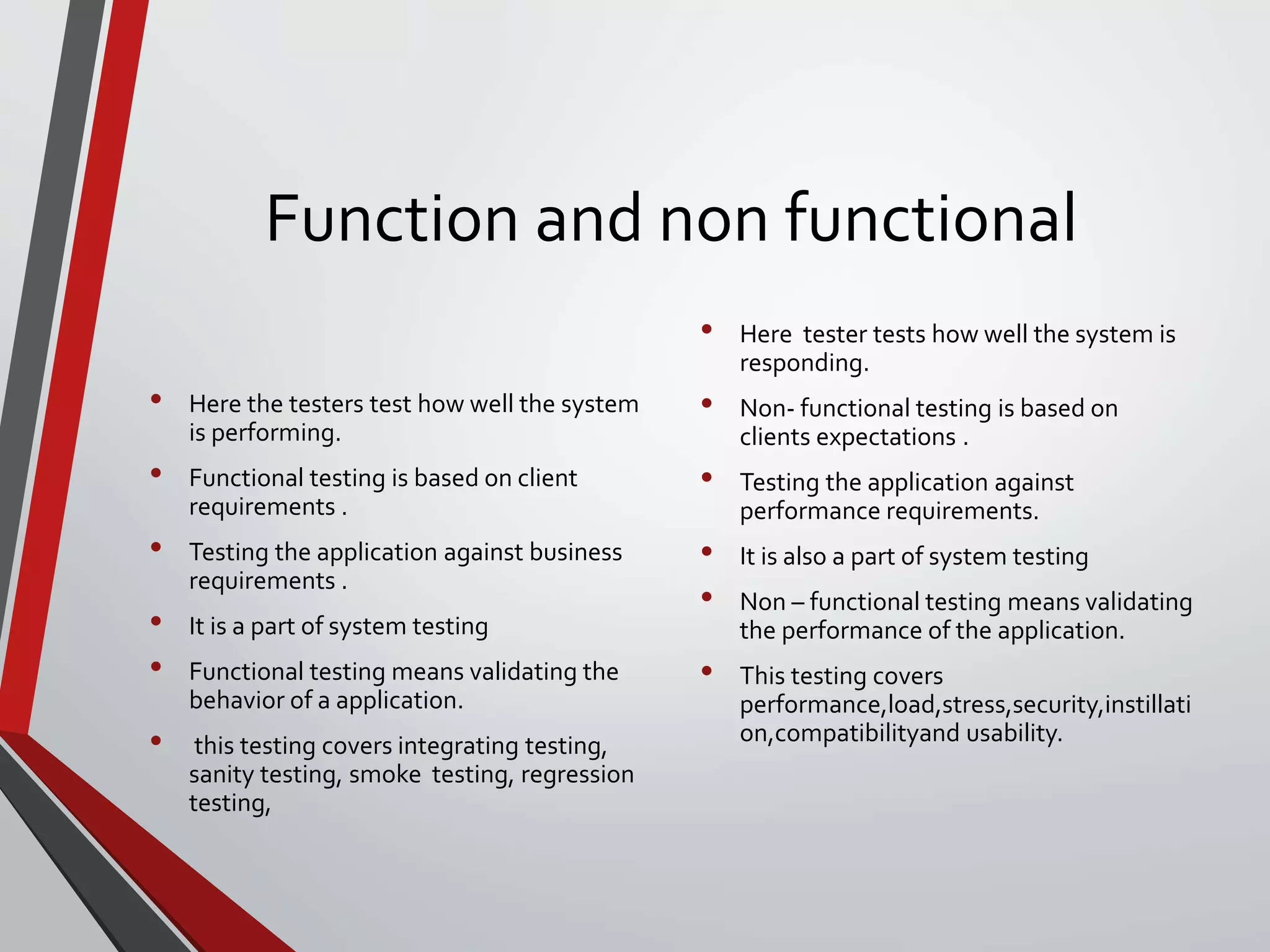 Function and non functional
• Here the testers test how well the system
is performing.
• Functional testing is based on client
requirements .
• Testing the application against business
requirements .
• It is a part of system testing
• Functional testing means validating the
behavior of a application.
• this testing covers integrating testing,
sanity testing, smoke testing, regression
testing,
• Here tester tests how well the system is
responding.
• Non- functional testing is based on
clients expectations .
• Testing the application against
performance requirements.
• It is also a part of system testing
• Non – functional testing means validating
the performance of the application.
• This testing covers
performance,load,stress,security,instillati
on,compatibilityand usability.
 
