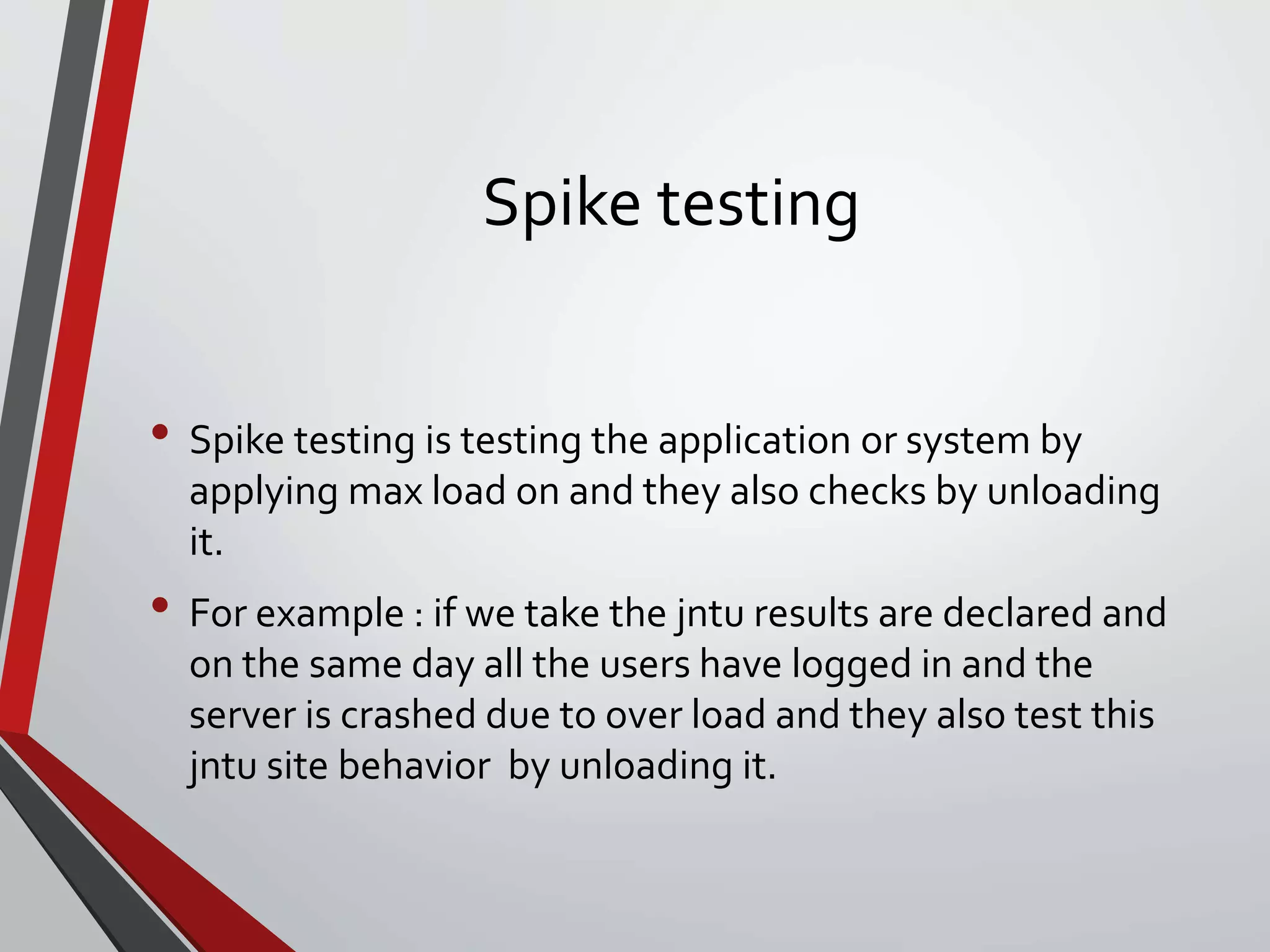 Spike testing
• Spike testing is testing the application or system by
applying max load on and they also checks by unloading
it.
• For example : if we take the jntu results are declared and
on the same day all the users have logged in and the
server is crashed due to over load and they also test this
jntu site behavior by unloading it.
 