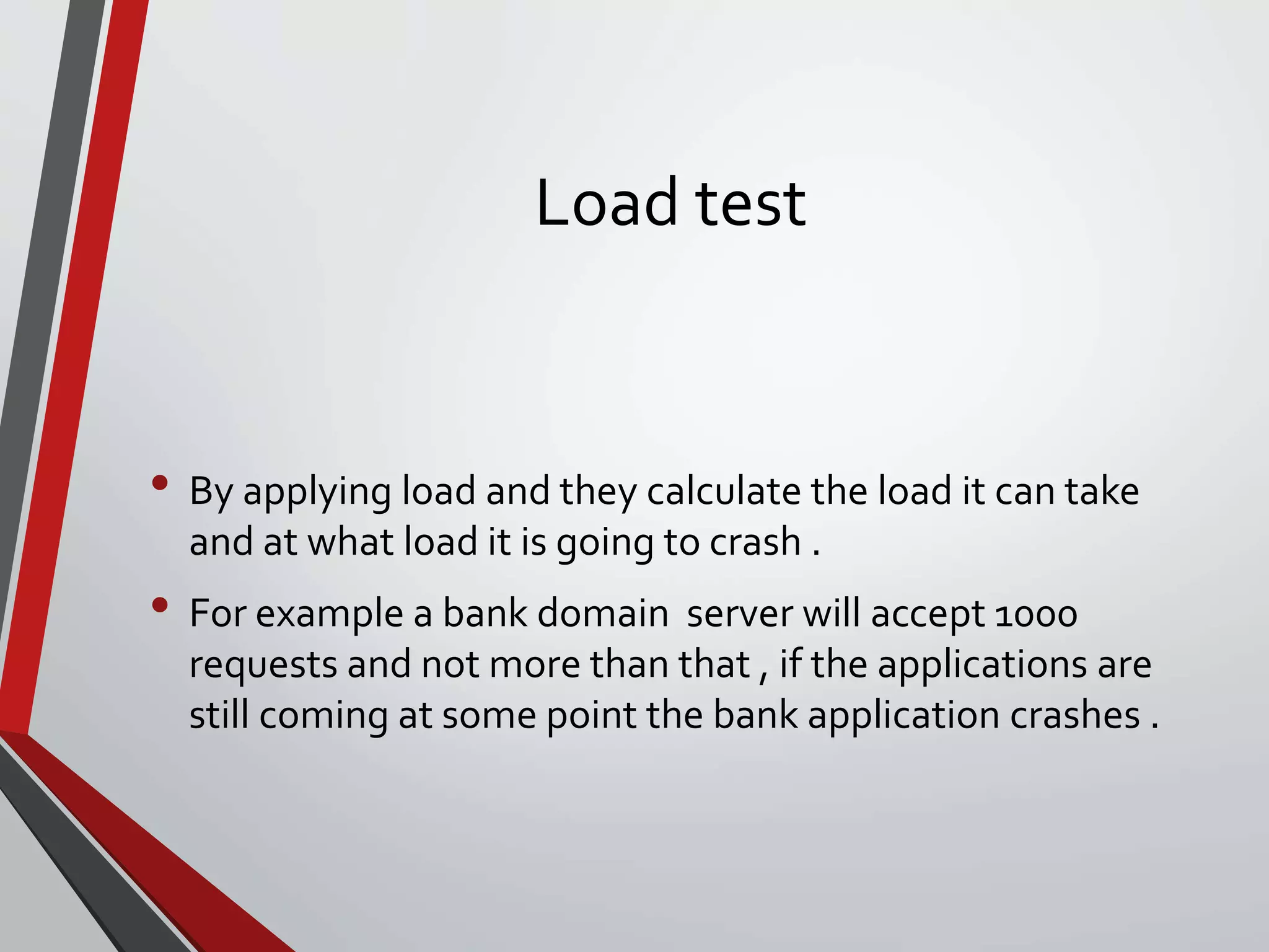 Load test
• By applying load and they calculate the load it can take
and at what load it is going to crash .
• For example a bank domain server will accept 1000
requests and not more than that , if the applications are
still coming at some point the bank application crashes .
 