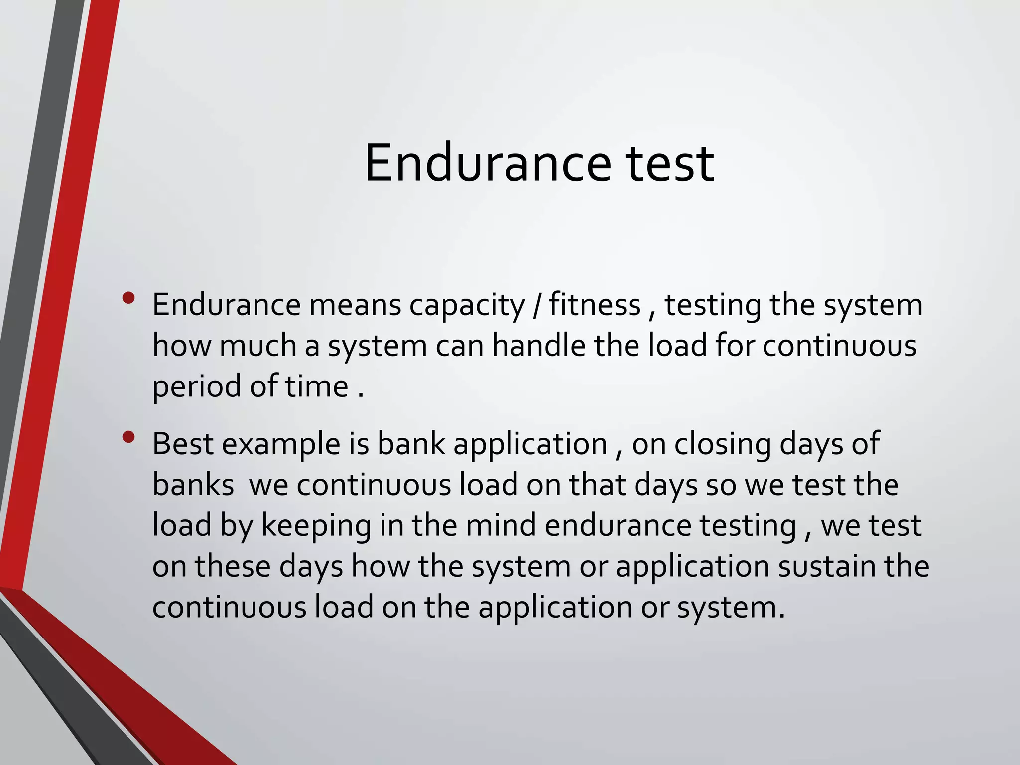Endurance test
• Endurance means capacity / fitness , testing the system
how much a system can handle the load for continuous
period of time .
• Best example is bank application , on closing days of
banks we continuous load on that days so we test the
load by keeping in the mind endurance testing , we test
on these days how the system or application sustain the
continuous load on the application or system.
 