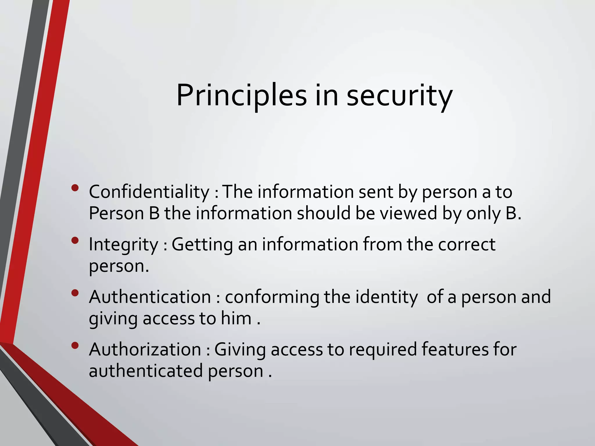 Principles in security
• Confidentiality :The information sent by person a to
Person B the information should be viewed by only B.
• Integrity : Getting an information from the correct
person.
• Authentication : conforming the identity of a person and
giving access to him .
• Authorization : Giving access to required features for
authenticated person .
 