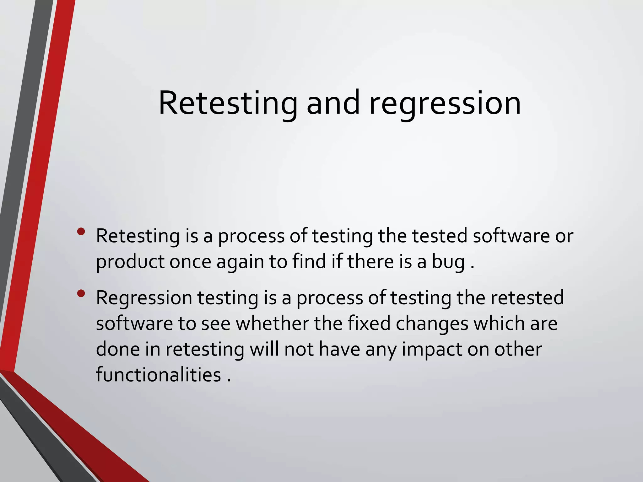 Retesting and regression
• Retesting is a process of testing the tested software or
product once again to find if there is a bug .
• Regression testing is a process of testing the retested
software to see whether the fixed changes which are
done in retesting will not have any impact on other
functionalities .
 