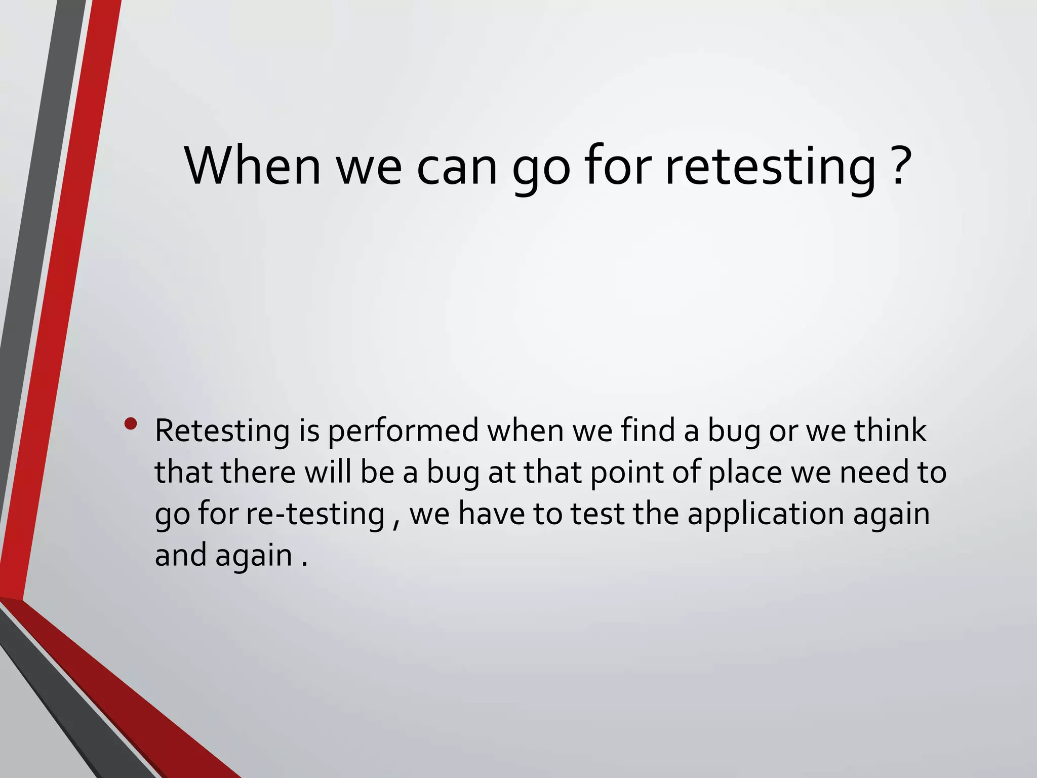 When we can go for retesting ?
• Retesting is performed when we find a bug or we think
that there will be a bug at that point of place we need to
go for re-testing , we have to test the application again
and again .
 