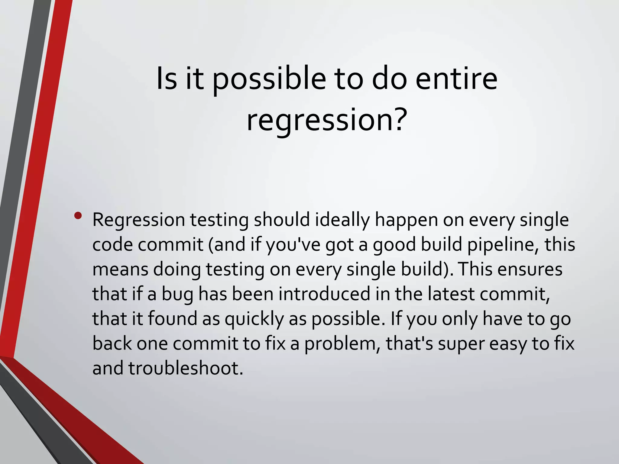 Is it possible to do entire
regression?
• Regression testing should ideally happen on every single
code commit (and if you've got a good build pipeline, this
means doing testing on every single build).This ensures
that if a bug has been introduced in the latest commit,
that it found as quickly as possible. If you only have to go
back one commit to fix a problem, that's super easy to fix
and troubleshoot.
 