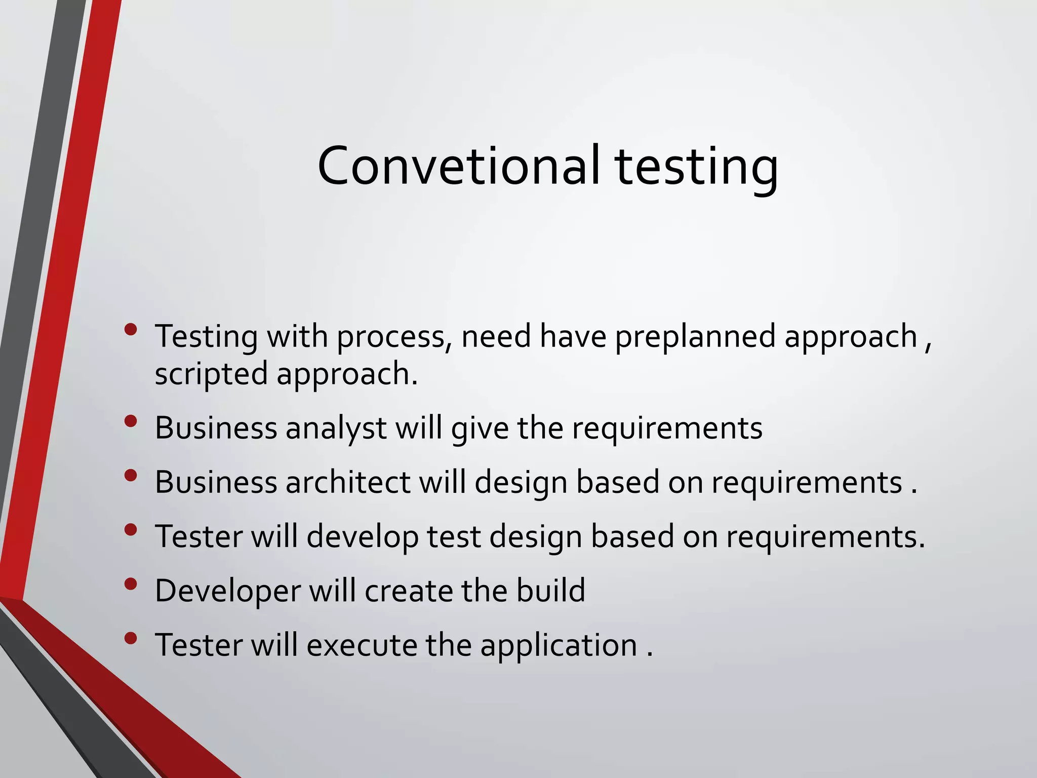 Convetional testing
• Testing with process, need have preplanned approach ,
scripted approach.
• Business analyst will give the requirements
• Business architect will design based on requirements .
• Tester will develop test design based on requirements.
• Developer will create the build
• Tester will execute the application .
 