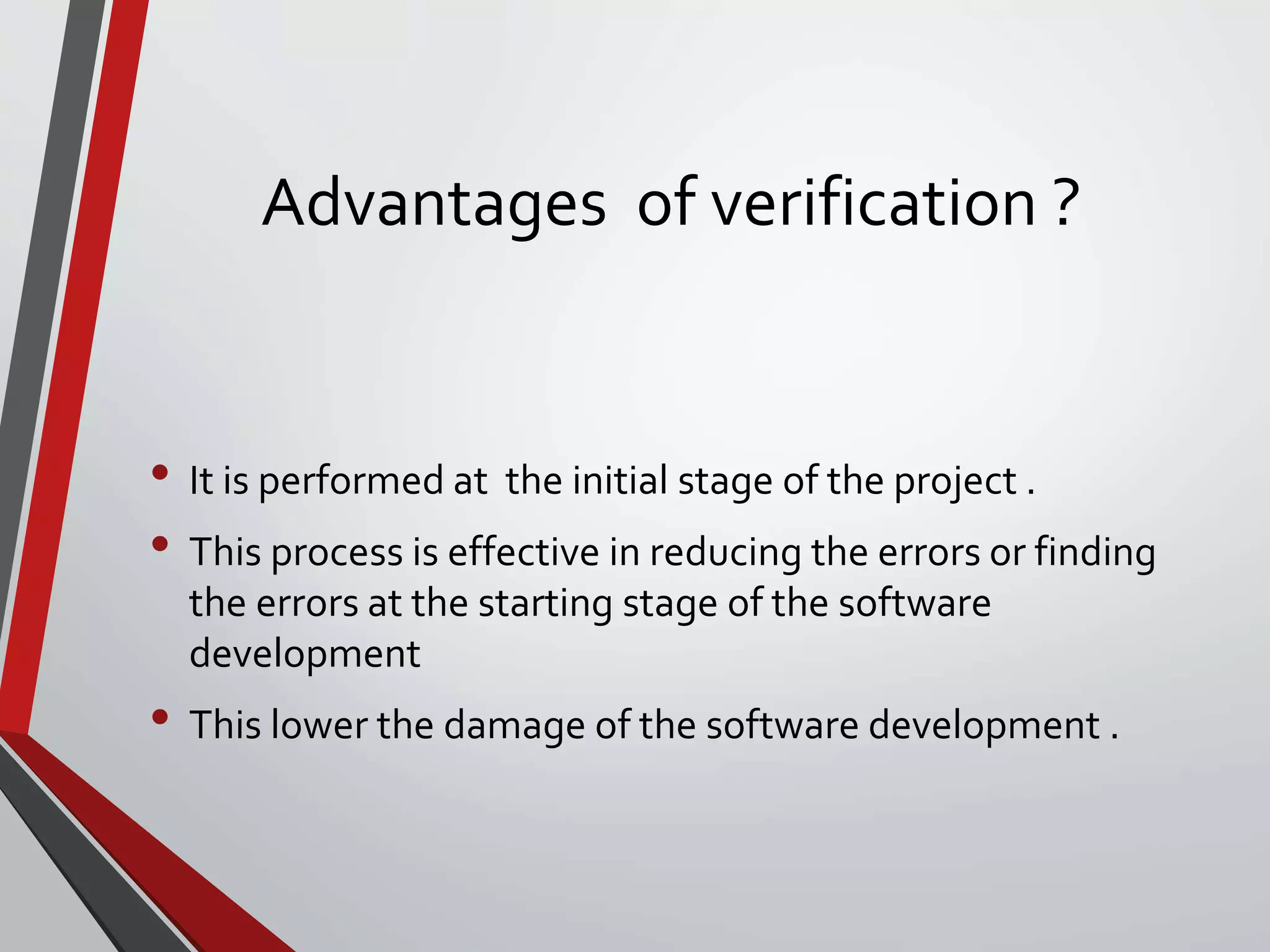 Advantages of verification ?
• It is performed at the initial stage of the project .
• This process is effective in reducing the errors or finding
the errors at the starting stage of the software
development
• This lower the damage of the software development .
 