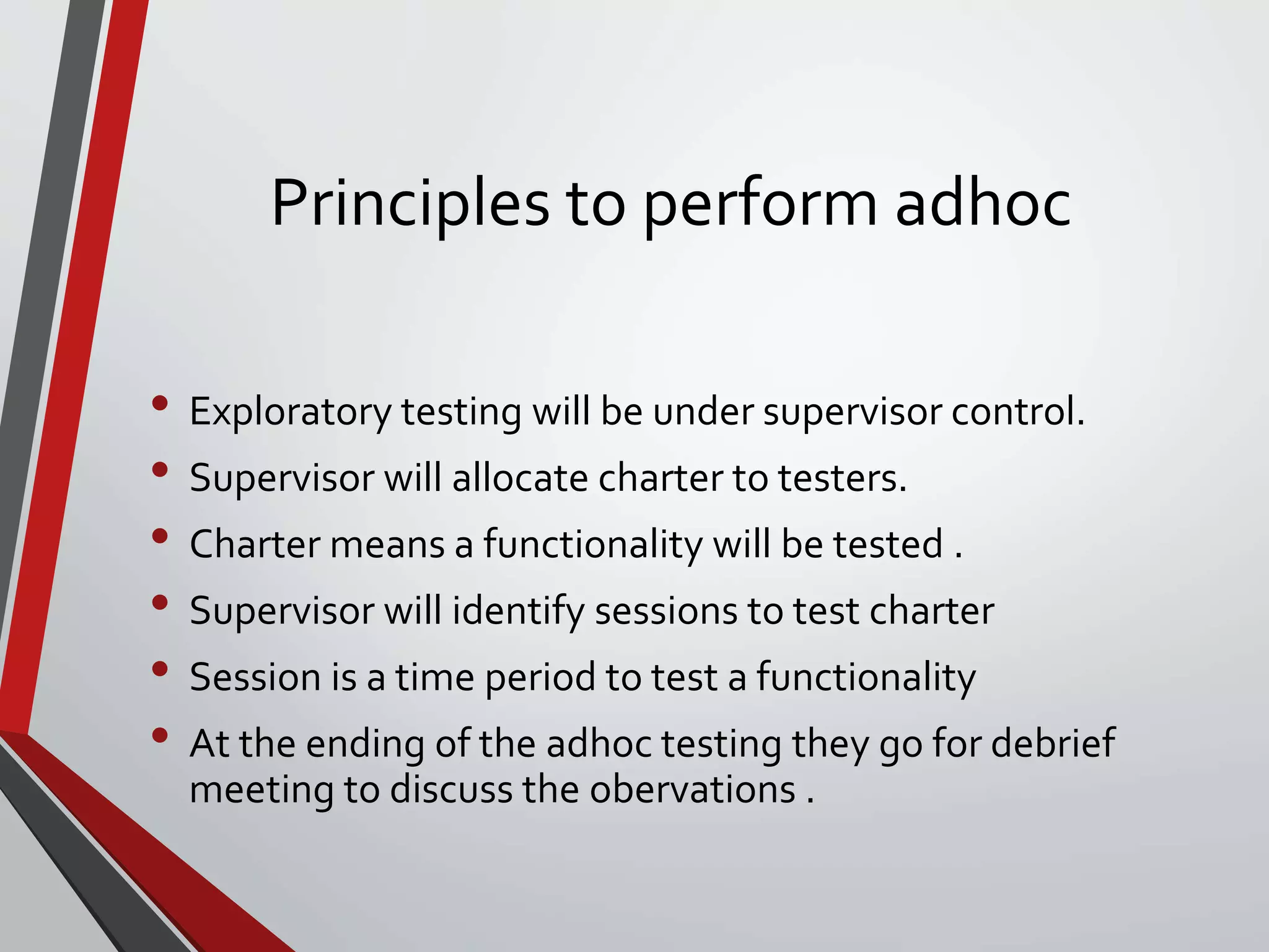 Principles to perform adhoc
• Exploratory testing will be under supervisor control.
• Supervisor will allocate charter to testers.
• Charter means a functionality will be tested .
• Supervisor will identify sessions to test charter
• Session is a time period to test a functionality
• At the ending of the adhoc testing they go for debrief
meeting to discuss the obervations .
 