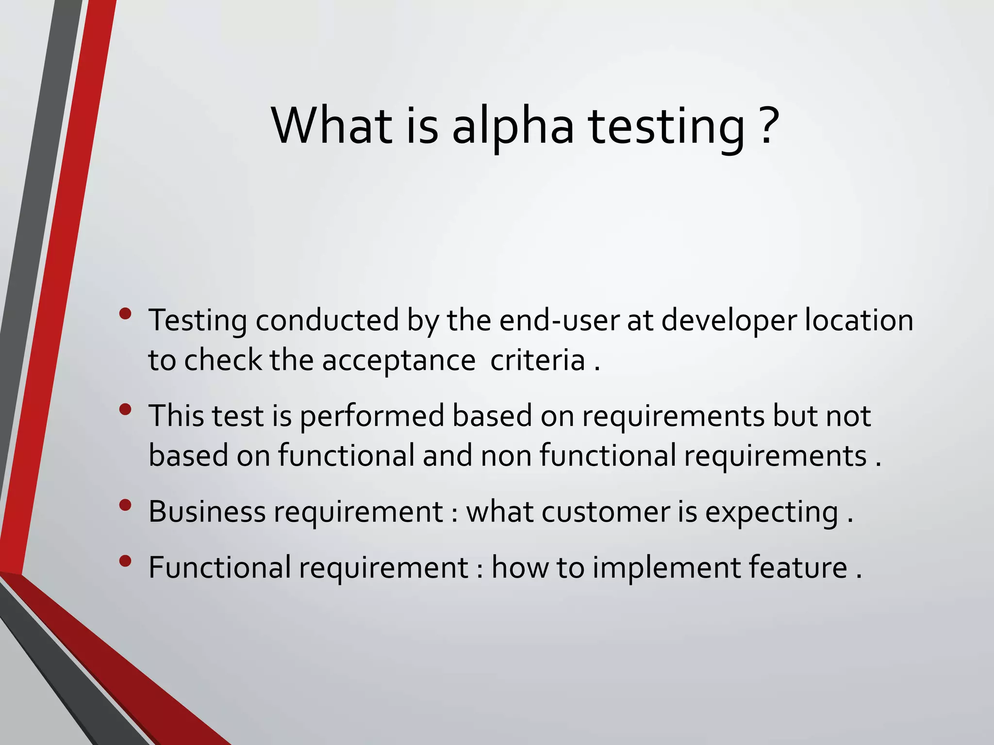 What is alpha testing ?
• Testing conducted by the end-user at developer location
to check the acceptance criteria .
• This test is performed based on requirements but not
based on functional and non functional requirements .
• Business requirement : what customer is expecting .
• Functional requirement : how to implement feature .
 