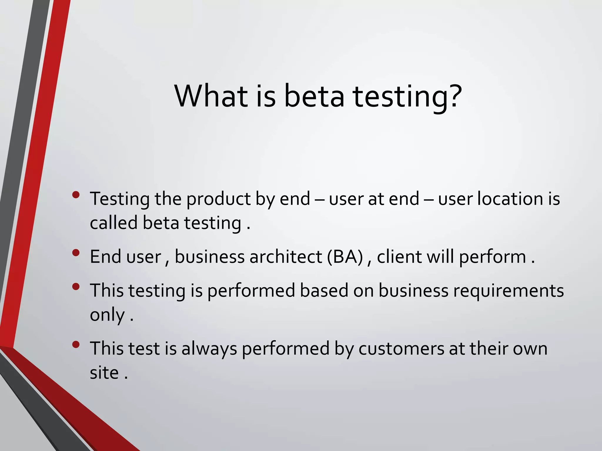 What is beta testing?
• Testing the product by end – user at end – user location is
called beta testing .
• End user , business architect (BA) , client will perform .
• This testing is performed based on business requirements
only .
• This test is always performed by customers at their own
site .
 