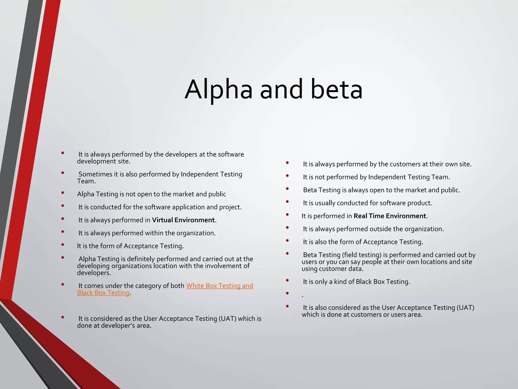 Alpha and beta
• It is always performed by the developers at the software
development site.
• Sometimes it is also performed by Independent Testing
Team.
• Alpha Testing is not open to the market and public
• It is conducted for the software application and project.
• It is always performed in Virtual Environment.
• It is always performed within the organization.
• It is the form of Acceptance Testing.
• Alpha Testing is definitely performed and carried out at the
developing organizations location with the involvement of
developers.
• It comes under the category of both White Box Testing and
Black Box Testing.
• It is considered as the User Acceptance Testing (UAT) which is
done at developer’s area.
• It is always performed by the customers at their own site.
• It is not performed by Independent Testing Team.
• Beta Testing is always open to the market and public.
• It is usually conducted for software product.
• It is performed in Real Time Environment.
• It is always performed outside the organization.
• It is also the form of Acceptance Testing.
• Beta Testing (field testing) is performed and carried out by
users or you can say people at their own locations and site
using customer data.
• It is only a kind of Black Box Testing.
• .
• It is also considered as the User Acceptance Testing (UAT)
which is done at customers or users area.
 