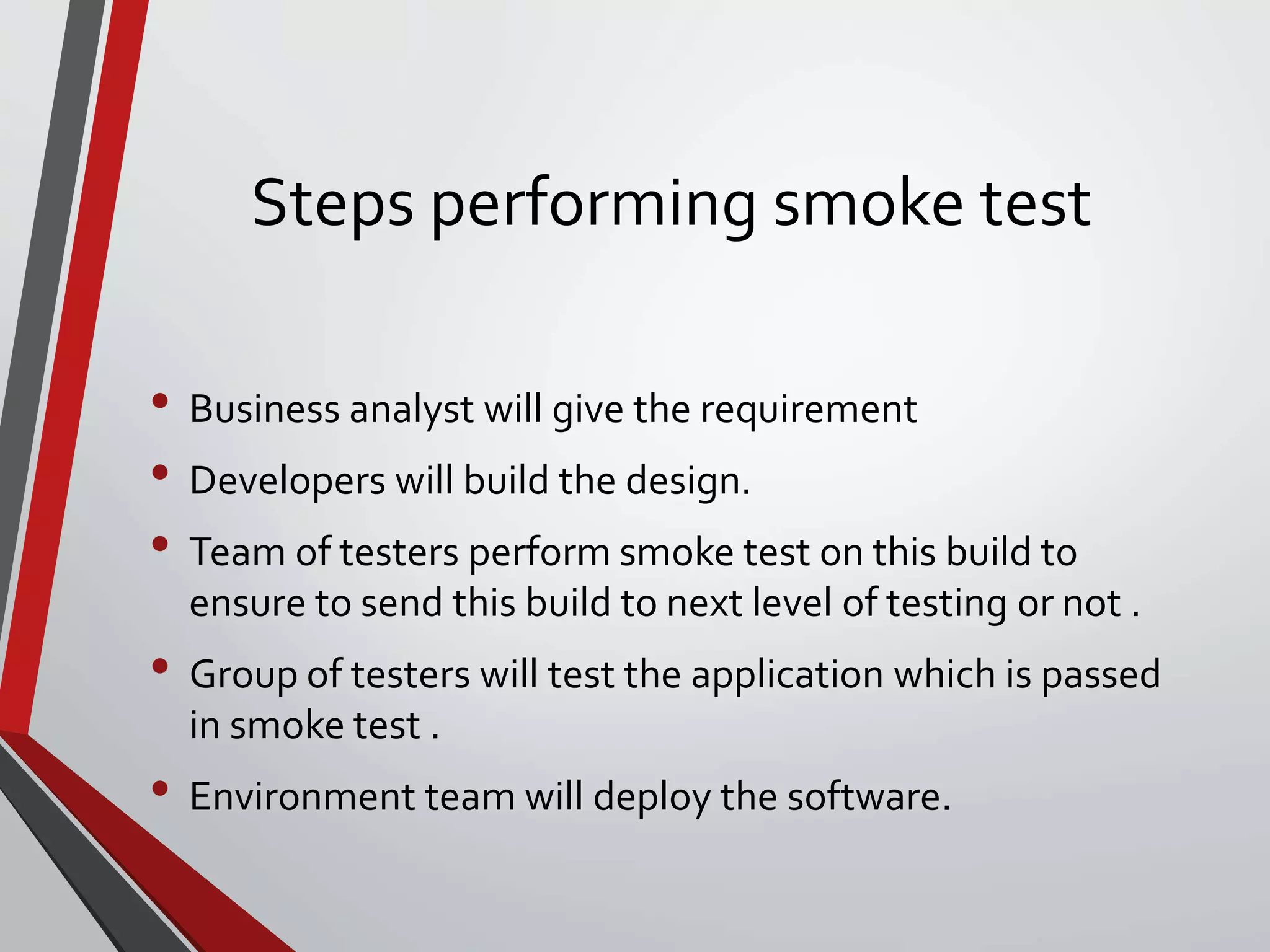 Steps performing smoke test
• Business analyst will give the requirement
• Developers will build the design.
• Team of testers perform smoke test on this build to
ensure to send this build to next level of testing or not .
• Group of testers will test the application which is passed
in smoke test .
• Environment team will deploy the software.
 