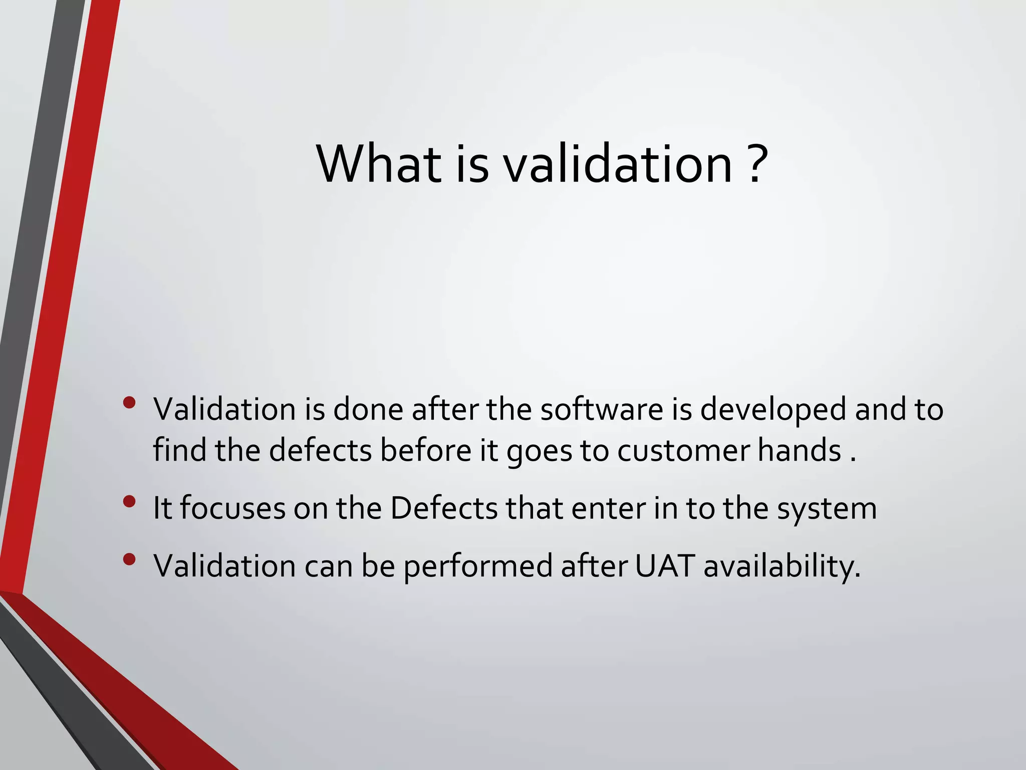 What is validation ?
• Validation is done after the software is developed and to
find the defects before it goes to customer hands .
• It focuses on the Defects that enter in to the system
• Validation can be performed after UAT availability.
 