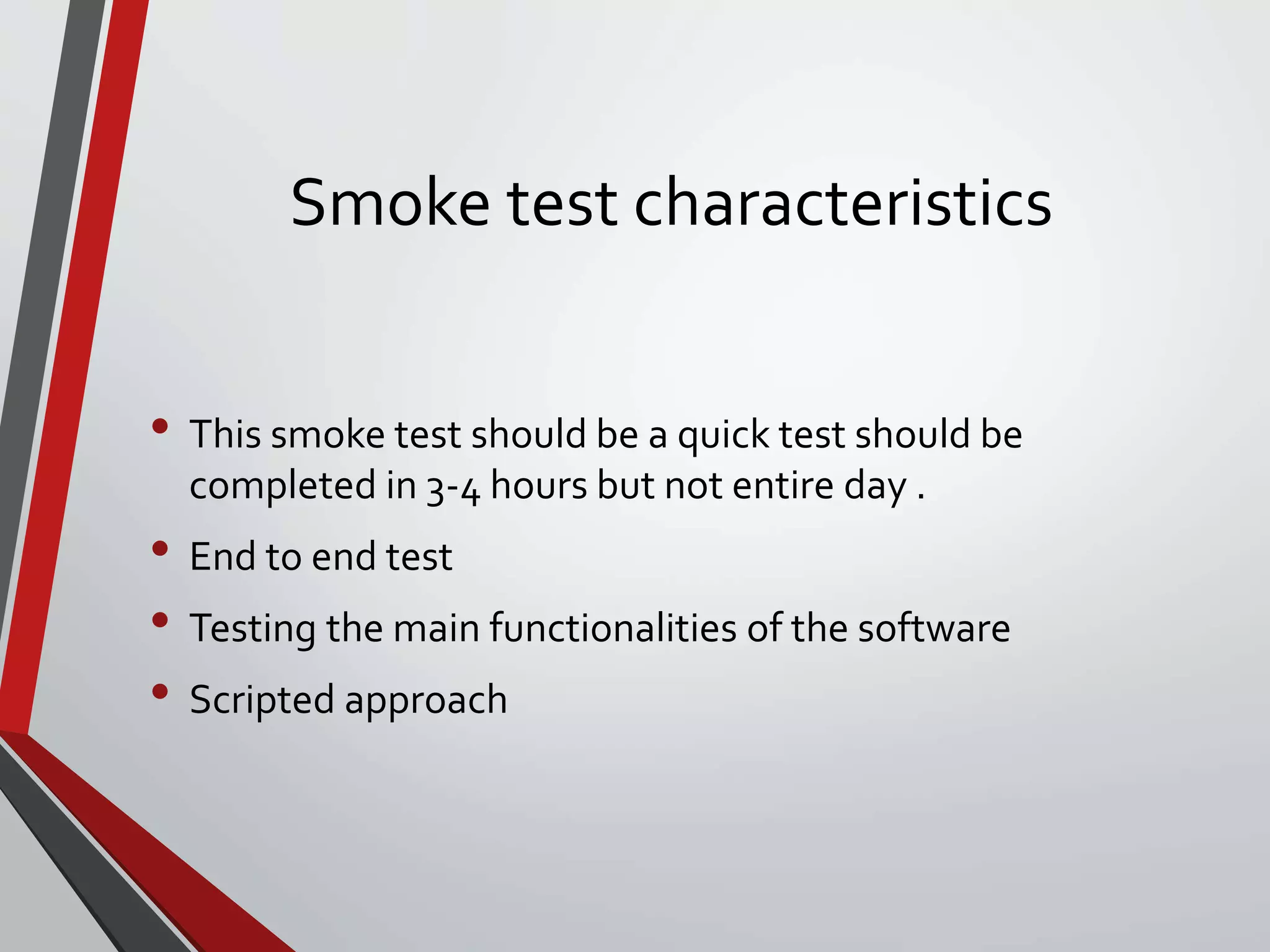 Smoke test characteristics
• This smoke test should be a quick test should be
completed in 3-4 hours but not entire day .
• End to end test
• Testing the main functionalities of the software
• Scripted approach
 